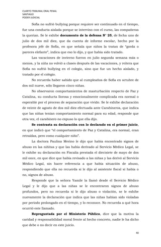 CUARTO TRIBUNAL ORAL PENAL
SANTIAGO
PODER JUDICIAL
40
Sofía no sufrió bullying porque requiere ser continuado en el tiempo,
fue una conducta aislada porque se intervino con el curso, las compañeras
la querían. Se le exhibe documento de la defensa N° 25, de fecha uno de
julio de dos mil diez, que da cuenta de informe escolar, hecho por la
profesora jefe de Sofía, en que señala que niños la tratan de “gorda o
pareces elefante”, indica que eso lo dijo, y que había sido tratado.
Las vacaciones de invierno fueron en julio segunda semana más o
menos, y la niña no volvió a clases después de las vacaciones, y reitera que
Sofía no sufrió bullying en el colegio, sino que fue un hecho aislado, y
tratado por el colegio.
No recuerda haber sabido que al cumpleaños de Sofía en octubre de
dos mil nueve, sólo llegaron cinco niñas.
No observaron comportamientos de masturbación respecto de Paz y
Catalina, su conducta llorosa y emocionalmente complicada era normal o
esperable por el proceso de separación que vivido. Se le exhibe declaración
de veinte de agosto de dos mil diez efectuada ante Carabineros, que indica
que las niñas tenían comportamiento normal para su edad, responde que
otra vez, el carabinero no expuso lo que ella dijo.
Se contrasta su declaración con lo declarado en el primer juicio,
en que indicó que “el comportamiento de Paz y Catalina, era normal, eran
retraídas, pero como cualquier niño”.
La doctora Paulina Merino le dijo que había encontrado signos de
abuso en las niñitas y que las había derivado al Servicio Médico Legal, se
le exhibe su declaración en Fiscalía prestada el diecisiete de mayo de dos
mil once, en que dice que había revisado a las niñas y las derivó al Servicio
Médico Legal, sin hacer referencia a que había situación de abuso,
respondiendo que ella no recuerda si le dijo al asistente fiscal sí había o
no, signos de abuso.
Responde que la señora Yamile la llamó desde el Servicio Médico
Legal y le dijo que a las niñas se le encontraron signos de abuso
profundos, pero no recuerda si le dijo abuso o violación, se le exhibe
nuevamente la declaración que indica que las niñas habían sido violadas
por período prolongado en el tiempo, y lo reconoce. No recuerda a qué hora
ocurrió este llamado.
Repreguntada por el Ministerio Público, dice que la motiva la
caridad y responsabilidad moral frente al hecho concreto, nadie le ha dicho
que debe o no decir en este juicio.
 