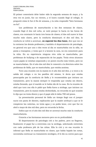 CUARTO TRIBUNAL ORAL PENAL
SANTIAGO
PODER JUDICIAL
42
El primer comentario debe haber sido la segunda semana de mayo, y la
otra vez en junio, fue un viernes, y el lunes cuando llegó al colegio, le
preguntó cómo le fue el fin de semana, y la niña respondió “bien hermana
no fui”.
Los problemas de masturbación a las dos semanas de clases,
cuando llegó el dos mil ocho, se notó porque lo hacía en las horas de
clases, era constante le hacía tres horas de clases; el dos mil nueve le hizo
mucho más clases, pero la conducta disminuyó; el dos mil diez, la
conducta se volvió a acentuar, en especial los días lunes, dice que eso se
lo contaron los demás profesores y también el departamento de psicología,
en general era que uno o dos veces al día se masturbaba con la silla, se
ponía a transpirar, y tenía que ir a lavarse la cara, no era consciente para
la niña. En su experiencia ninguna otra niña se masturbaba, por
problemas de bullying o de separación de los papás. Tenía otros alumnos
cuyos papás se estaban separando y se ponen mucho más tristes, pero no
se masturbaban. En el año dos mil diez le comentó a la directora sobre los
problemas de Sofía, que se masturbaba, que estaba ansiosa.
Tuvo una reunión con la mamá en el año dos mil diez, y a veces a la
salida del colegio o en los pasillos del mismo, le decía que estaba
preocupaba por la conducta de Sofía y le recomendaba que iniciara un
tratamiento, pero la mamá siempre le respondía que estaba sin dinero,
estaba llorando, que el marido se le había ido de la casa. En la reunión de
abril que tuvo con ella le pidió que Sofía fuera a sicóloga, que iniciara un
tratamiento, pero la mamá estaba desbordada, no recuerda en qué ocasión
le dijo que no tenía dinero y que el papá sólo le daba 700 mil pesos.
La presentación personal de Sofía un tiempo llegó con el jumper
sucio con pasta de dientes, explicación que la madre atribuyó a que se le
rompieron las cañerías, no tenía agua y no podía lavar, cree que fue en
abril o mayo de dos mil diez, pero no recuerda la fecha.
Indica que en el año dos mil diez se acentuó mucho más la conducta
masturbatoria.
Conocía a las hermanas menores pero no en profundidad.
El departamento de psicología citó a los padres, pero no llegaron,
finalmente el papá fue a entrevista con la sicóloga, solicitando entrevista
con cada profesora jefe de las niñas. Ella lo citó y en esa reunión le
informó que Sofía se masturbaba en clases, que había bajado las notas,
necesitaba continuar su tratamiento sicológico, él le dio su correo para que
 