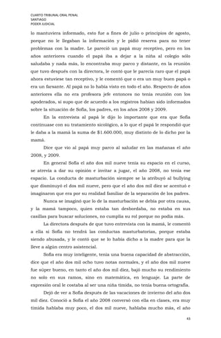 CUARTO TRIBUNAL ORAL PENAL
SANTIAGO
PODER JUDICIAL
43
lo mantuviera informado, esto fue a fines de julio o principios de agosto,
porque no le llegaban la información y le pidió reserva para no tener
problemas con la madre. Le pareció un papá muy receptivo, pero en los
años anteriores cuando el papá iba a dejar a la niña al colegio sólo
saludaba y nada más, lo encontraba muy parco y distante, en la reunión
que tuvo después con la directora, le contó que le parecía raro que el papá
ahora estuviese tan receptivo, y le comentó que o era un muy buen papá o
era un farsante. Al papá no lo había visto en todo el año. Respecto de años
anteriores ella no era profesora jefe entonces no tenía reunión con los
apoderados, sí supo que de acuerdo a los registros habían sido informados
sobre la situación de Sofía, los padres, en los años 2008 y 2009.
En la entrevista al papá le dijo lo importante que era que Sofía
continuase con su tratamiento sicológico, a lo que el papá le respondió que
le daba a la mamá la suma de $1.600.000, muy distinto de lo dicho por la
mamá.
Dice que vio al papá muy parco al saludar en las mañanas el año
2008, y 2009.
En general Sofía el año dos mil nueve tenía su espacio en el curso,
se atrevía a dar su opinión e invitar a jugar, el año 2008, no tenía ese
espacio. La conducta de masturbación siempre se la atribuyó al bullying
que disminuyó el dos mil nueve, pero que el año dos mil diez se acentuó e
imaginaron que era por su realidad familiar de la separación de los padres.
Nunca se imaginó que lo de la masturbación se debía por otra causa,
y la mamá tampoco, quien estaba tan desbordaba, no estaba en sus
casillas para buscar soluciones, no cumplía su rol porque no podía más.
La directora después de que tuvo entrevista con la mamá, le comentó
a ella si Sofía no tendrá las conductas masturbatorias, porque estaba
siendo abusada, y le contó que se lo había dicho a la madre para que la
lleve a algún centro asistencial.
Sofía era muy inteligente, tenía una buena capacidad de abstracción,
dice que el año dos mil ocho tuvo notas normales, y el año dos mil nueve
fue súper bueno, en tanto el año dos mil diez, bajó mucho su rendimiento
no solo en sus ramos, sino en matemática, en lenguaje. La parte de
expresión oral le costaba al ser una niña tímida, no tenía buena ortografía.
Dejó de ver a Sofía después de las vacaciones de invierno del año dos
mil diez. Conoció a Sofía el año 2008 conversó con ella en clases, era muy
tímida hablaba muy poco, el dos mil nueve, hablaba mucho más, el año
 