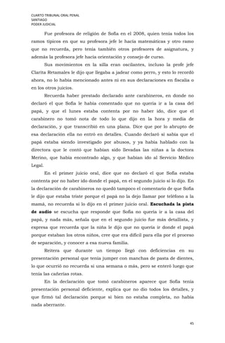 CUARTO TRIBUNAL ORAL PENAL
SANTIAGO
PODER JUDICIAL
45
Fue profesora de religión de Sofía en el 2008, quien tenía todos los
ramos típicos en que su profesora jefe le hacía matemáticas y otro ramo
que no recuerda, pero tenía también otros profesores de asignatura, y
además la profesora jefe hacía orientación y consejo de curso.
Sus movimientos en la silla eran oscilantes, incluso la profe jefe
Clarita Retamales le dijo que llegaba a jadear como perro, y esto lo recordó
ahora, no lo había mencionado antes ni en sus declaraciones en fiscalía o
en los otros juicios.
Recuerda haber prestado declarado ante carabineros, en donde no
declaró el que Sofía le había comentado que no quería ir a la casa del
papá, y que el lunes estaba contenta por no haber ido, dice que el
carabinero no tomó nota de todo lo que dijo en la hora y media de
declaración, y que transcribió en una plana. Dice que por lo abrupto de
esa declaración ella no entró en detalles. Cuando declaró sí sabía que el
papá estaba siendo investigado por abusos, y ya había hablado con la
directora que le contó que habían sido llevadas las niñas a la doctora
Merino, que había encontrado algo, y que habían ido al Servicio Médico
Legal.
En el primer juicio oral, dice que no declaró el que Sofía estaba
contenta por no haber ido donde el papá, en el segundo juicio sí lo dijo. En
la declaración de carabineros no quedó tampoco el comentario de que Sofía
le dijo que estaba triste porque el papá no la dejo llamar por teléfono a la
mamá, no recuerda si lo dijo en el primer juicio oral. Escuchada la pista
de audio se escucha que responde que Sofía no quería ir a la casa del
papá, y nada más, señala que en el segundo juicio fue más detallista, y
expresa que recuerda que la niña le dijo que no quería ir donde el papá
porque estaban los otros niños, cree que era difícil para ella por el proceso
de separación, y conocer a esa nueva familia.
Reitera que durante un tiempo llegó con deficiencias en su
presentación personal que tenía jumper con manchas de pasta de dientes,
lo que ocurrió no recuerda si una semana o más, pero se enteró luego que
tenía las cañerías rotas.
En la declaración que tomó carabineros aparece que Sofía tenía
presentación personal deficiente, explica que no dio todos los detalles, y
que firmó tal declaración porque si bien no estaba completa, no había
nada aberrante.
 