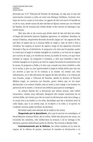 CUARTO TRIBUNAL ORAL PENAL
SANTIAGO
PODER JUDICIAL
47
derivada por el 4° Tribunal de Familia de Santiago. Le dijo que el año mil
novecientos noventa y ocho se casó con Enrique Orellana, tuvieron tres
hijas de nueve, cuatro y tres años, en agosto de dos mil nueve el marido se
va de la casa, desde marzo de dos mil diez se fijaron visitas por un tribunal
de familia, fin de semana por medio desde el día viernes al domingo a las
veinte horas.
Dice que ella se da cuenta que desde abril de dos mil diez las niñas
al llegar del domicilio paterno llegaban agresivas, se aislaban, lloraban, la
menor Catalina, despertaba llorando diciendo “papá no”. En agosto de dos
mil diez, el padre las va a buscar Sofía se negó ir, sólo se llevó a Paz y
Catalina, las regresa el quince de agosto, luego al día siguiente encontró
llorando a Paz en el dormitorio, le pregunta a la niña qué le pasaba, quien
le contó que el papá le echaba hipoglós en el potito, y se toca en la vagina
por encima de ropa, y le tocaba las tetitas, la madre la revisa y ve que tenía
irritada la vagina. Le preguntó a Catalina, y dice que también a ella le
echaba hipoglós en el potito y se tocó la vagina haciendo el movimiento con
la mano, le pregunta a Sofía y le dice que cuando era chica también a ella
se lo hacía, y que en una oportunidad el papá le había dicho que eso era
un secreto y que no se lo contara a la mamá. La mamá con esta
información, va el día dieciocho de agosto de dos mil diez, a la Clínica de
Las Condes, luego a Tribunal de Familia, donde la derivan al Servicio
Médico Legal, se contacta con fiscalía, quien indica que se les tome
declaración a la señora Yamile, ella la tomó y otra colega a la víctima en
presencia de la madre, e hicieron las órdenes para pericia sexológica.
La señora Yamile fue a denunciar por abuso sexual, sólo refirió
tocaciones, estaba muy afectada. Respecto del estado emocional de la
víctima Sofía, da cuenta que ella no tomó su declaración sino otra colega, y
le contó esto a la madre y a la niña, diciéndole que iba a declarar ante la
cabo Tapia, que si se sentía mal, se lo dijera a la cabo, y si quería en
cualquier minuto podía terminar de declarar.
No había nadie más además de la madre y las niñas.
Preguntada por la Querellante, dice que la pericia era sexológica, el
fiscal Marcelo Cabrera Pérez, dio la orden, había dos doctores de turno, no
recuerda los nombres, ella confecciona la minuta y se la entrega a los
doctores quienes determinan quién la efectúa. No conoció a Sheila Caba.
Contraexaminada por la Defensa, las niñas estaban en la sala de
espera de la oficina de partes, mientras le tomaba la declaración a la
 