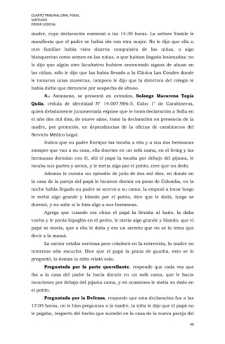 CUARTO TRIBUNAL ORAL PENAL
SANTIAGO
PODER JUDICIAL
48
madre, cuya declaración comenzó a las 14:30 horas. La señora Yamile le
manifiesta que el padre se había ido con otra mujer. No le dijo que ella u
otro familiar había visto diarrea compulsiva de las niñas, o algo
blanquecino como semen en las niñas, o que habían llegado lesionadas; no
le dijo que algún otro facultativo hubiere encontrado signos de abuso en
las niñas, sólo le dijo que las había llevado a la Clínica Las Condes donde
le tomaron unas muestras, tampoco le dijo que la directora del colegio le
había dicho que denuncie por sospecha de abuso.
4.- Asimismo, se presentó en estrados, Solange Macarena Tapia
Quila, cédula de identidad N° 14.007.906-5, Cabo 1° de Carabineros,
quien debidamente juramentada expone que le tomó declaración a Sofía en
el año dos mil diez, de nueve años, tomó la declaración en presencia de la
madre, por protocolo, en dependencias de la oficina de carabineros del
Servicio Médico Legal.
Indica que su padre Enrique las tocaba a ella y a sus dos hermanas
siempre que van a su casa, ella duerme en un sofá cama, en el living y las
hermanas dormían con él, ahí el papá la tocaba por debajo del pijama, le
tocaba sus partes y senos, y le metía algo por el potito, cree que un dedo.
Además le cuenta un episodio de julio de dos mil diez, en donde en
la casa de la pareja del papá le hicieron dormir en pieza de Colomba, en la
noche había llegado su padre se acercó a su cama, la empezó a tocar luego
le metió algo grande y blando por el potito, dice que le dolió, luego se
durmió, y no sabe si le hizo algo a sus hermanas.
Agrega que cuando era chica el papá la llevaba al baño, la daba
vuelta y le ponía hipoglós en el potito, le metía algo grande y blando, que el
papá se movía, que a ella le dolía y era un secreto que no se lo tenía que
decir a la mamá.
La menor estaba nerviosa pero colaboró en la entrevista, la madre no
intervino sólo escuchó. Dice que el papá la ponía de guatita, esto se lo
preguntó, lo demás la niña relató sola.
Preguntada por la parte querellante, responde que cada vez que
iba a la casa del padre la hacía dormir en un sofá cama, que le hacía
tocaciones por debajo del pijama cama, y en ocasiones le metía su dedo en
el potito.
Preguntada por la Defensa, responde que esta declaración fue a las
17:05 horas, no le hizo preguntas a la madre, la niña le dijo que el papá no
le pegaba, respecto del hecho que sucedió en la casa de la nueva pareja del
 