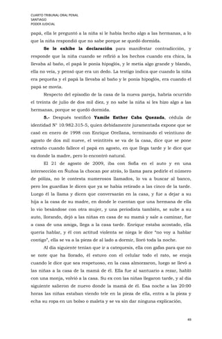 CUARTO TRIBUNAL ORAL PENAL
SANTIAGO
PODER JUDICIAL
49
papá, ella le preguntó a la niña si le había hecho algo a las hermanas, a lo
que la niña respondió que no sabe porque se quedó dormida.
Se le exhibe la declaración para manifestar contradicción, y
responde que la niña cuando se refirió a los hechos cuando era chica, la
llevaba al baño, el papá le ponía hipoglós, y le metía algo grande y blando,
ella no veía, y pensó que era un dedo. La testigo indica que cuando la niña
era pequeña y el papá la llevaba al baño y le ponía hipoglós, era cuando el
papá se movía.
Respecto del episodio de la casa de la nueva pareja, habría ocurrido
el treinta de julio de dos mil diez, y no sabe la niña si les hizo algo a las
hermanas, porque se quedó dormida.
5.- Después testificó Yamile Esther Caba Quezada, cédula de
identidad N° 10.982.315-5, quien debidamente juramentada expone que se
casó en enero de 1998 con Enrique Orellana, terminando el veintiuno de
agosto de dos mil nueve, el veintitrés se va de la casa, dice que se pone
extraño cuando fallece el papá en agosto, en que llega tarde y le dice que
va donde la madre, pero lo encontró natural.
El 21 de agosto de 2009, iba con Sofía en el auto y en una
intersección en Ñuñoa la chocan por atrás, lo llama para pedirle el número
de póliza, no le contesta numerosos llamados, lo va a buscar al banco,
pero los guardias le dicen que ya se había retirado a las cinco de la tarde.
Luego él la llama y dicen que conversarán en la casa, y fue a dejar a su
hija a la casa de su madre, en donde le cuentan que una hermana de ella
lo vio besándose con otra mujer, y una periodista también, se sube a su
auto, llorando, dejó a las niñas en casa de su mamá y sale a caminar, fue
a casa de una amiga, llega a la casa tarde. Enrique estaba acostado, ella
quería hablar, y él con actitud violenta se niega le dice “no voy a hablar
contigo”, ella se va a la pieza de al lado a dormir, lloró toda la noche.
Al día siguiente tenían que ir a catequesis, ella con gafas para que no
se note que ha llorado, él estuvo con el celular todo el rato, se enoja
cuando le dice que sea respetuoso, en la casa almorzaron, luego se llevó a
las niñas a la casa de la mamá de él. Ella fue al santuario a rezar, habló
con una monja, volvió a la casa. Su ex con las niñas llegaron tarde, y al día
siguiente salieron de nuevo donde la mamá de él. Esa noche a las 20:00
horas las niñas estaban viendo tele en la pieza de ella, entra a la pieza y
echa su ropa en un bolso o maleta y se va sin dar ninguna explicación.
 