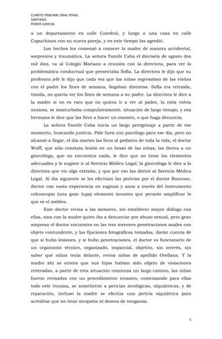 CUARTO TRIBUNAL ORAL PENAL
SANTIAGO
PODER JUDICIAL
5
a un departamento en calle Catedral, y luego a una casa en calle
Capuchinos con su nueva pareja, y en este tiempo las agredió.
Los hechos los comenzó a conocer la madre de manera accidental,
sorpresiva y traumática. La señora Yamile Caba el dieciséis de agosto dos
mil diez, va al Colegio Mariano a reunión con la directora, para ver la
problemática conductual que presentaba Sofía. La directora le dijo que su
profesora jefe le dijo que cada vez que las niñas regresaban de las visitas
con el padre los fines de semana, llegaban distintas. Sofía era retraída,
tímida, no quería ver los fines de semana a su padre. La directora le dice a
la madre si no es raro que no quiera ir a ver al padre, la niña volvía
ansiosa, se masturbaba compulsivamente, situación de largo tiempo, y esa
hermana le dice que las lleve a hacer un examen, o que haga denuncia.
La señora Yamile Caba inicia un largo peregrinaje a partir de ese
momento, buscando justicia. Pide hora con psicólogo para ese día, pero no
alcanzó a llegar, el día martes las lleva al pediatra de toda la vida, el doctor
Wolff, que sólo constata lesión en un brazo de las niñas; las deriva a un
ginecólogo, que no encuentra nada, le dice que no tiene los elementos
adecuados y le sugiere ir al Servicio Médico Legal; la ginecóloga le dice a la
directora que vio algo extraño, y que por eso las derivó al Servicio Médico
Legal. Al día siguiente se les efectúan las pericias por el doctor Roncone,
doctor con vasta experiencia en vaginas y anos a través del instrumento
colcoscopio (una gran lupa) elemento invasivo que permite amplificar lo
que ve el médico.
Este doctor revisa a las menores, sin establecer mayor diálogo con
ellas, sino con la madre quien iba a denunciar por abuso sexual, pero gran
sorpresa el doctor encuentra en las tres menores penetraciones anales con
objeto contundente, y las fijaciones fotográficas tomadas, darán cuenta de
que sí hubo lesiones, y sí hubo penetraciones, el doctor es funcionario de
un organismo técnico, organizado, imparcial, objetivo, sin interés, sin
saber qué niñas tenía delante, revisa niñas de apellido Orellana. Y la
madre ahí se entera que sus hijas habían sido objeto de violaciones
reiteradas, a partir de esta situación comienza un largo camino, las niñas
fueron revisadas con un procedimiento invasivo, comenzando para ellas
todo este trauma, se sometieron a pericias sicológicas, siquiátricas, y de
reparación, incluso la madre se efectúa una pericia siquiátrica para
acreditar que no tiene sicopatía ni deseos de venganza.
 