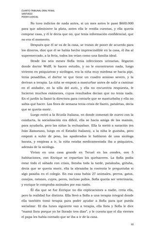 CUARTO TRIBUNAL ORAL PENAL
SANTIAGO
PODER JUDICIAL
50
No tuvo indicios de nada antes, sí un mes antes le pasó $600.000
para que administre la plata, antes ella le rendía cuentas, y ella quería
comprar casa, y él le decía que no, que tenía información confidencial, que
no era el momento.
Después que él se va de la casa, se tratan de poner de acuerdo para
los dineros, dice que él se había hecho imprescindible en la casa, él iba al
supermercado, a la feria, todos los veían como una familia ideal.
Desde los seis meses Sofía tenía infecciones urinarias, llegaron
donde doctor Wolff, le hacen estudio, y no le encontraron nada, luego
vivieron en psiquiatras y sicólogos, era la niña muy miedosa se hacía pipí,
tenía pesadillas, el doctor ve que tiene un cuadro ansioso severo, y la
derivan a terapia. La niña se empezó a masturbar antes de salir a caminar
en el andador, en la silla del auto, y ella no encuentra respuesta, le
hicieron muchos exámenes, cuyos resultados decían que no tenía nada.
En el jardín la llamó la directora para contarle que se masturbaba y ella no
sabía qué hacer. Los fines de semana tenía crisis de llanto, pataletas, decía
que se quería morir.
Luego entró a la Scuola Italiana, en donde comenzó de nuevo con la
conducta, la socialización era difícil, ella se hacía amiga de las mamás,
para ayudarla, pero las niñas la rechazaban. Ella la metió a natación (en
Iván Zamorano, luego en el Estadio Italiano), a la niña le gustaba, pero
empezó a subir de peso, las apoderados le hablaron de una sicóloga
barata, y empieza a ir, la niña estaba medicamentada iba a psiquiatra,
además de la sicóloga.
Vivían en una casa grande en Teruel en las condes, con 5
habitaciones, con Enrique se repartían los quehaceres. La Sofía podía
estar todo el sábado con crisis, lloraba toda la tarde, pataleaba, gritaba,
decía que se quería morir, ella la abrazaba la contenía le preguntaba si
algo pasaba en el colegio. En esa casa había 27 animales, perros, gatos,
conejos, ratones, cuyes, peces, incluso pollos. Sofía quería ser veterinaria,
y enrique le compraba animales por esa razón.
Él día que se fue Enrique no dio explicaciones a nadie, creía ella,
pero la realidad fue distinta. Ella llevó a Sofía a una terapia integral donde
ella también tomó terapia para poder ayudar a Sofía para que pueda
socializar. El día lunes siguiente van a terapia, ella llora y Sofía le dice
“mamá llora porque yo he llorado tres días”, y le cuenta que el día viernes
el papa les había contado que se iba a ir de la casa.
 