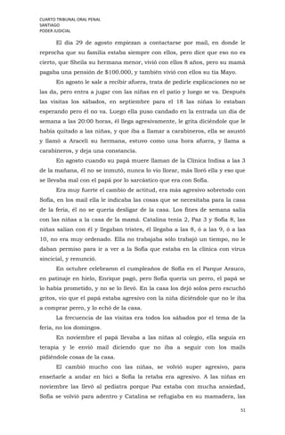CUARTO TRIBUNAL ORAL PENAL
SANTIAGO
PODER JUDICIAL
51
El día 29 de agosto empiezan a contactarse por mail, en donde le
reprocha que su familia estaba siempre con ellos, pero dice que eso no es
cierto, que Sheila su hermana menor, vivió con ellos 8 años, pero su mamá
pagaba una pensión de $100.000, y también vivió con ellos su tía Mayo.
En agosto le sale a recibir afuera, trata de pedirle explicaciones no se
las da, pero entra a jugar con las niñas en el patio y luego se va. Después
las visitas los sábados, en septiembre para el 18 las niñas lo estaban
esperando pero él no va. Luego ella puso candado en la entrada un día de
semana a las 20:00 horas, él llega agresivamente, le grita diciéndole que le
había quitado a las niñas, y que iba a llamar a carabineros, ella se asustó
y llamó a Araceli su hermana, estuvo como una hora afuera, y llama a
carabineros, y deja una constancia.
En agosto cuando su papá muere llaman de la Clínica Indisa a las 3
de la mañana, él no se inmutó, nunca lo vio llorar, más lloró ella y eso que
se llevaba mal con el papá por lo sarcástico que era con Sofía.
Era muy fuerte el cambio de actitud, era más agresivo sobretodo con
Sofía, en los mail ella le indicaba las cosas que se necesitaba para la casa
de la feria, él no se quería desligar de la casa. Los fines de semana salía
con las niñas a la casa de la mamá. Catalina tenía 2, Paz 3 y Sofía 8, las
niñas salían con él y llegaban tristes, él llegaba a las 8, ó a las 9, ó a las
10, no era muy ordenado. Ella no trabajaba sólo trabajó un tiempo, no le
daban permiso para ir a ver a la Sofía que estaba en la clínica con virus
sincicial, y renunció.
En octubre celebraron el cumpleaños de Sofía en el Parque Arauco,
en patinaje en hielo, Enrique pagó, pero Sofía quería un perro, el papá se
lo había prometido, y no se lo llevó. En la casa los dejó solos pero escuchó
gritos, vio que el papá estaba agresivo con la niña diciéndole que no le iba
a comprar perro, y lo echó de la casa.
La frecuencia de las visitas era todos los sábados por el tema de la
feria, no los domingos.
En noviembre el papá llevaba a las niñas al colegio, ella seguía en
terapia y le envió mail diciendo que no iba a seguir con los mails
pidiéndole cosas de la casa.
El cambió mucho con las niñas, se volvió super agresivo, para
enseñarle a andar en bici a Sofía la retaba era agresivo. A las niñas en
noviembre las llevó al pediatra porque Paz estaba con mucha ansiedad,
Sofía se volvió para adentro y Catalina se refugiaba en su mamadera, las
 
