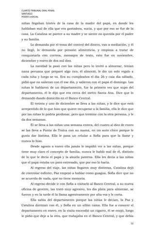CUARTO TRIBUNAL ORAL PENAL
SANTIAGO
PODER JUDICIAL
52
niñas llegaban tristes de la casa de la madre del papá, en donde les
hablaban mal de ella que era gastadora, sucia, y que por eso se fue de la
casa. La Catalina se parece a su madre y se siente no querida por el padre
y su familia.
Lo demanda por el tema del control del dinero, van a mediación, y él
no llegó, lo demanda por pensión alimenticia, y empieza a tratar de
conquistarla con correos, mensajes de texto, esto fue en noviembre,
diciembre y enero de dos mil diez.
La navidad la pasó con las niñas pero lo invitó a almorzar, tenían
nana peruana que preparó algo rico, él almorzó, le dio un solo regalo a
cada niña y luego se va. Era su cumpleaños el día 26 y caía día sábado,
pidió que no salieran con él ese día, y salieron con el papá el domingo. Las
niñas le hablaron de un departamento, fue la primera vez que supo del
departamento, él le dijo que era cerca del metro Santa Ana. Dice que lo
demandó dando domicilio en el Banco Central.
El treinta y uno de diciembre se lleva a las niñas, y le dice que está
arrepentido de lo que hizo que quiere recuperar a la familia, ella le dice que
por las niñas lo podría perdonar, pero que termine con la otra persona, y le
da dos semanas.
Él se lleva a las niñas una semana entera, del cuatro al diez de enero
se las lleva a Punta de Tralca con su mamá, en un auto chico porque le
gusta dar lástima. Ella le pasa un celular a Sofía para que la llame y
nunca lo hizo.
Desde agosto a enero ella jamás le impidió ver a las niñas, porque
tiene muy claro el concepto de familia, nunca le habló mal de él, distinto
de lo que le decía el papá y la abuela paterna. Ella les decía a las niñas
que el papá estaba un poco estresado, que por eso lo hacía.
Al regreso del viaje, las niñas llegaron muy distintas, Catalina dejó
de controlar esfínter, Paz empezó a hablar como guagua, Sofía dice que no
se acuerda de nada, que no tiene memoria.
Al regreso decide ir con Sofía a visitarlo al Banco Central, a su nueva
oficina de gerente, las trató muy agresivo, les dio plata para almorzar, se
fueron y en la tarde él la llama agresivamente por alta voz y le corta.
Ella sabía del departamento porque las niñas le decían, la Paz y
Catalina dormían con él, y Sofía en un sillón cama. Ella fue a conocer el
departamento en enero, en la visita encendió un cigarro, él se enojó, luego
le pidió que deje a la otra, que trabajaba en el Banco Central, y que debía
 