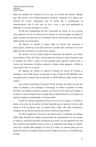 CUARTO TRIBUNAL ORAL PENAL
SANTIAGO
PODER JUDICIAL
53
dejar de trabajar en el Banco o si no, que él se retire del mismo. Agrega
que sólo estuvo en el departamento5 minutos. Después él la llama por
altavoz de nuevo, diciéndole que lo había ido a amedrentar al
departamento, ella le dice que no fue a eso, y que está grabando la
llamada, él se pone nervioso y le corta.
El día del cumpleaños de Paz, veintiocho de enero, la va a buscar
muy agresivo, le tira un diario por la cabeza, le trata de pegar un golpe de
puño, porque no tenía lista a la Catalina, ella se asustó pero no hizo nada.
Sofía estaba en Concepción.
En febrero se perdió el papá, ellas se fueron dos semanas a
Concepción, volvieron al día del terremoto cuando ellas estaban en el auto
llega él y las encamina a la casa de su mamá.
En marzo, aun no había salido la demanda de pensión, las niñas
necesitaban la lista de útiles, continuaron las visitas lo vieron bastante por
la compra de útiles y ropa. La Paz empezó muy agresiva contra ella, y
contra las hermanas, Catalina empezó a hablar como guagua, y Sofía se
encerraba a leer en su pieza.
El régimen de visitas se reguló el treinta de marzo de viernes a
domingo a las 20:00 horas. La pensión se fijó al final en $2.000.000, pero
no pagó enero y febrero ella lo perdonó en $700.000 por cada uno de esos
meses.
Las visitas comienzan el primer fin de semana de abril, en que las
retira el sábado y las reintegra el domingo. La Sofía se quebró el brazo
derecho, no pudieron ubicar al papá, en el inicio de la época de colegio, y
la niña le cuenta después que cuando iban al departamento y se metía a la
ducha, el papá la enjabonaba y la manoseaba.
El fin de semana siguiente fueron las tres con el papá, y la Sofía la
llama a las once de la noche, le decía llorando que se quería ir de ahí, ella
llamó al 149 le dijeron que no podía hacer nada, ella dejó constancia.
Después de ese fin de semana las niñas volvieron muy tristes.
Un día el papá fue a buscar a las niñas para ir a dejarlas al colegio,
Sofía llega llorando al colegio tenía prueba de matemáticas en que quedó
en blanco, entonces ella dejó constancia de nuevo. La vez siguiente que las
fue a buscar ella también tomó el auto y se adelantó para llegar al colegio,
para que cuando Sofía llegara, la viera y le diera un abrazo para que no
quede en blanco. El papá retaba mucho a Sofía en el auto y le hablaba mal
de ella.
 