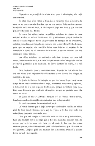 CUARTO TRIBUNAL ORAL PENAL
SANTIAGO
PODER JUDICIAL
54
El papá en mayo dejó de ir a buscarlas para ir al colegio y ella dejó
constancias.
En abril lleva a las niñas al Buin Zoo y luego las lleva a dormir a la
casa de su nueva pareja, les dice que es una amiga, Sofía no fue, porque
no quería estar con el papá, le decía que el papá era malo y que le daba
pena que hablara mal de ella.
En mayo las niñas tenían pesadillas, estaban agresivas, la casa
empezó a fallar, él se hizo inubicable, y lo quería ubicar porque la tina de
arriba se había tapado, había un problema de desagüe en la lavandería,
estaban rotas las cañerías, ella se contactó con la corredora Cecilia Gómez,
para que se repare, ella también habló con Cristian el esposo de la
corredora le contó de las actitudes de Enrique, el que se molestó con ese
amigo por tomar partido.
Las niñas estaban con actitudes violentas, botaban su ropa del
closet, desordenaban todo, Catalina tiró por la ventana a los gatitos chicos
quedaron quebrados y se murieron. El perro también se murió, y lo vio
Sofía.
Pidió mediación para el cambio de casa, llegaron los dos, ella se fue
con las niñas a un departamento en Bustos a una cuadra del colegio, el
veintisiete de julio.
En junio la llaman del colegio porque las niñas llegan muy raras
luego de las visitas domiciliarias al papá, Paz estaba muy difícil y agresiva,
y Sofía dejó de ir a ver al papá desde junio, porque la trataba muy mal,
hizo una denuncia por maltrato sicológico, porque se portaba con ella
como un perro.
En junio la Paz y Catalina después de las visitas domiciliarias,
llegaban con el potito cocido que atribuía a que se hacían pipí.
En total siete veces fueron donde el papá.
La Paz le cuenta que el papá la tiró por la escalera, la niña se hacía
pipí, la lleva donde Ximena para que la evalúe, y le dice que hubo un
episodio de maltrato, pero nada más.
Dice que del colegio la llamaron pero se sentía muy cuestionada,
tuvo una reunión con la sicóloga que le dice que las niñas estaban como la
mona, que tuvieron una entrevista con el papá, le dice que las niñas
estaban gordas, ella sintió que era para controlarla en lo que cocinaba, lo
que gastaba. Después pide una reunión con la hermana Daniela y fijando
fecha para el 16 de agosto.
 