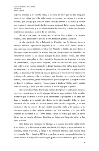 CUARTO TRIBUNAL ORAL PENAL
SANTIAGO
PODER JUDICIAL
56
Ingresa primero y le cuenta todo, la doctora le dice que no les pregunte
nada a las niñas que ella sabe cómo preguntar, las niñas le cuenta a
Merino, que le dijo que tenía el potito irritado, revisa a las niñas y le dice
que tenían el himen intacto, la doctora era amiga de la hermana Daniela, y
se lo dice a las niñas, y le da el teléfono de la hermana. La doctora le toma
muestras a las niñas, y no le da un informe.
Se va a su casa, de nuevo en la noche Paz gritaba y le pegaba
mucho, Sofía decía que se quería morir, también gritaba Catalina.
Al día siguiente fue a Tribunal de Familia, que le dijeron fuera al
Servicio Médico Legal donde llegaron a las 11:30 ó 12:00 horas. Entra a
una antesala saca número, estaba con Aracely y Yarlin, da sus datos, y
dice que va por denuncia de abuso, ingresa y espera que los atiendan, les
compraron dulces a las niñas aunque habían llevado cocaví, las niñas
estaban muy apegadas a ella, cuando la llaman decide ingresar a la sala
de carabineros, porque eran mujeres, hace su declaración muy confusa
por todo lo que estaba pasando, y luego llaman a las niñas para hacerle
los exámenes, le dice a un doctor porqué fue, no recuerda si la primera fue
Sofía, la revisan, y la ponen en cuatro patitas y a través de un televisor ve
la imagen del examen, ella vio lesiones, sale la niña, no recuerda mucho de
ese día, sentían rabia, pena e impotencia, pasan luego Paz y luego Catalina
les hacen el mismo examen, y luego pasa a declarar Sofía, quien estaba
muy nerviosa y cuenta que ese hombre le metía algo por el potito.
Dice que ella estaba tranquila cuando le dijeron lo del himen intacto,
pero con esto de que le metió algo por el potito, que a ella le dolía mucho,
diciendo que le metía el dedo, y la carabinero le pregunta si el dedo era
duro o blando, al principio dijo duro, luego dijo blando. Sofía se puso
nerviosa ella le tomó las manos estaba con mucha angustia, y en ese
momento ella se enteró de que había violación, sale y le cuenta a su
hermana quien le dice “dónde estabas tú”, fue terrible, cree que Sofía
termina de declarar a las 18.00 horas. Yarlin le contó que Sofía le había
dicho que se sentía aliviada, Catalina se había quedado dormida, y Paz
daba vueltas.
Ella llama a la hermana de Enrique y le cuenta lo que le había hecho
a las niñas, y la hermana se reía, no llamó a Enrique porque no tenía su
número, llamó a Cecilia, y luego a la hermana Daniela que estaba muy
preocupada. En el Servicio Médico Legal los carabineros mandaban fax, la
llama Natalia Callejas de Fiscalía que quería hablar con ella, para darle el
 