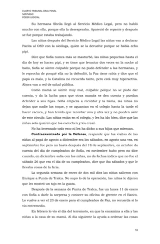 CUARTO TRIBUNAL ORAL PENAL
SANTIAGO
PODER JUDICIAL
59
Su hermana Sheila llegó al Servicio Médico Legal, pero no habló
mucho con ella, porque ella la desesperaba. Apareció de repente y después
se fue porque estaba trabajando.
Las niñas después del Servicio Médico Legal las niñas van a declarar
Pacita al OS9 con la sicóloga, quien se la devuelve porque se había echo
pipí.
Dice que Sofía nunca más se masturbó, las niñas pequeñas hasta el
día de hoy se hacen pipí, y se tiene que levantar dos veces en la noche al
baño, Sofía se siente culpable porque no pudo defender a las hermanas, y
le reprocha de porqué ella no la defendió, la Paz tiene rabia y dice que el
papá es malo, y la Catalina no recuerda tanto, pero está muy hiperactiva.
Ahora van a red de salud pública.
Como mamá se siente muy mal, culpable porque no se pudo dar
cuenta, y da la lucha para que otras mamás se den cuenta y puedan
defender a sus hijas. Sofía empieza a recordar y la llama, las niñas no
dejan que nadie las toque, y se aguantan en el colegio hasta la tarde el
hacer cacuca, y han tenido que recordar una y otra vez y no pueden salir
de este círculo. Las niñas están en el colegio, y les ha ido bien, dice que las
niñas solo quieren que las escuchen y les crean.
No ha inventado todo esto ni les ha dicho a sus hijas que mientan.
Contraexaminada por la Defensa, responde que las visitas de las
niñas al papá de agosto a diciembre era los sábados, en agosto una vez, en
septiembre fue pero no hasta después del 18 de septiembre, en octubre da
cuenta del día de cumpleaños de Sofía, en noviembre hubo pero no dice
cuando, en diciembre salía con las niñas, no da fechas indica que no fue el
sábado 26 que era el día de su cumpleaños, dice que iba sábados y que le
llevaba cosas de la feria.
La segunda semana de enero de dos mil diez las niñas salieron con
Enrique a Punta de Tralca. No supo lo de la operación, las niñas le dijeron
que les mostró un tajo en la guata.
Después de la semana de Punta de Tralca, fue un lunes 11 de enero
con Sofía a darle la sorpresa y conocer su oficina de gerente en el Banco.
Lo vuelve a ver el 23 de enero para el cumpleaños de Paz, no recuerda si lo
vio entremedio.
En febrero lo vio el día del terremoto, en que la encamina a ella y las
niñas a la casa de su mamá. Al día siguiente la ayuda a ordenar las cosas
 