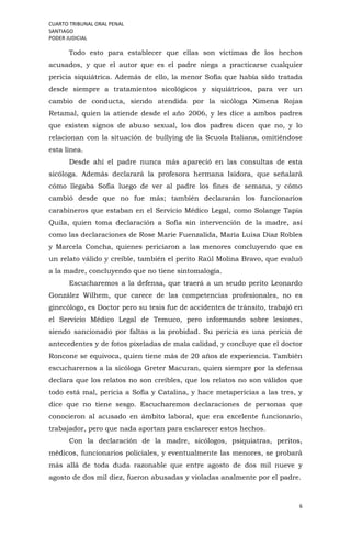 CUARTO TRIBUNAL ORAL PENAL
SANTIAGO
PODER JUDICIAL
6
Todo esto para establecer que ellas son víctimas de los hechos
acusados, y que el autor que es el padre niega a practicarse cualquier
pericia siquiátrica. Además de ello, la menor Sofía que había sido tratada
desde siempre a tratamientos sicológicos y siquiátricos, para ver un
cambio de conducta, siendo atendida por la sicóloga Ximena Rojas
Retamal, quien la atiende desde el año 2006, y les dice a ambos padres
que existen signos de abuso sexual, los dos padres dicen que no, y lo
relacionan con la situación de bullying de la Scuola Italiana, omitiéndose
esta línea.
Desde ahí el padre nunca más apareció en las consultas de esta
sicóloga. Además declarará la profesora hermana Isidora, que señalará
cómo llegaba Sofía luego de ver al padre los fines de semana, y cómo
cambió desde que no fue más; también declararán los funcionarios
carabineros que estaban en el Servicio Médico Legal, como Solange Tapia
Quila, quien toma declaración a Sofía sin intervención de la madre, así
como las declaraciones de Rose Marie Fuenzalida, María Luisa Díaz Robles
y Marcela Concha, quienes periciaron a las menores concluyendo que es
un relato válido y creíble, también el perito Raúl Molina Bravo, que evaluó
a la madre, concluyendo que no tiene sintomalogía.
Escucharemos a la defensa, que traerá a un seudo perito Leonardo
González Wilhem, que carece de las competencias profesionales, no es
ginecólogo, es Doctor pero su tesis fue de accidentes de tránsito, trabajó en
el Servicio Médico Legal de Temuco, pero informando sobre lesiones,
siendo sancionado por faltas a la probidad. Su pericia es una pericia de
antecedentes y de fotos pixeladas de mala calidad, y concluye que el doctor
Roncone se equivoca, quien tiene más de 20 años de experiencia. También
escucharemos a la sicóloga Greter Macuran, quien siempre por la defensa
declara que los relatos no son creíbles, que los relatos no son válidos que
todo está mal, pericia a Sofía y Catalina, y hace metapericias a las tres, y
dice que no tiene sesgo. Escucharemos declaraciones de personas que
conocieron al acusado en ámbito laboral, que era excelente funcionario,
trabajador, pero que nada aportan para esclarecer estos hechos.
Con la declaración de la madre, sicólogos, psiquiatras, peritos,
médicos, funcionarios policiales, y eventualmente las menores, se probará
más allá de toda duda razonable que entre agosto de dos mil nueve y
agosto de dos mil diez, fueron abusadas y violadas analmente por el padre.
 