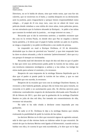 CUARTO TRIBUNAL ORAL PENAL
SANTIAGO
PODER JUDICIAL
61
Directora, no se le habla de abuso, sino que están raras, que una fue sin
calcetín, que se encierran en el baño, y cambia después en su declaración
ante la justicia, para resguardarse y porque tienen responsabilidad como
colegio…. el papá de él era muy raro, una vez se ufanó de tener una
película donde violaban a una niñita de cinco años, tenía películas porno,
no me extrañaría que lo hubiera abusado (a Enrique)… le pidió a las niñas
que cuenten la verdad ante la justicia… no tengo internet en casa…”
Recuerda que sí dio la entrevista anterior, y también reconoce que
dio una en la revista Paula, en donde dice que Paz se negaba a dormir
hacía pataleta, y le decía que el papá le había metido un palo en el potito,
se niega a responder y no pidió rectificación a ese medio de prensa.
Le respondió un mail a Enrique Orellana, el 10 de diciembre,
diciéndole que la clave de previred era “monito”, y que éste responde listo
la clave es ahora abusado, y ella le contesta “pobrecitoooooo”, dice que sí y
era porque él siempre se victimizaba.
Recuerda mail del diecisiete de mayo de dos mil diez en que el padre
le dijo que entre sus atribuciones podía pedir la tuición de las niñas, que
eso involucra exámenes sicológicos a ambos y a las niñas. La testigo lee
otros mails para aclarar el contexto, y lo reconoce.
Respecto de una respuesta de la sicóloga Ximena Sepúlveda que le
dice que el padre si puede pedir la tuición de las niñas, y que es casi
imposible que eso suceda, lo reconoce.
Respecto de la reunión que tuvo con la sicóloga Charlotte Saxton, la
reconoce y dice haberla grabado, porque ella no tenía tino para tratarla, no
recuerda si le pidió o no autorización para ello. Se efectúa ejercicio para
evidenciar contradicción respecto de declaración efectuada ante Fiscalía el
28 de febrero de 2011, que dice que la grabación de la sicóloga Charlotte
Saxton en julio de dos mil diez, fue tomada sin consentimiento de ella,
reconoce tal situación.
No sabe si ha sido citada a declarar como imputada por esa
grabación.
No sabe si el Sr. Orellana le dijo a la sicóloga Saxton que estaba
evaluando la posibilidad de pedir la tuición de las niñas.
La doctora Merino no le dice que encontró signos de agresión sexual,
sólo le dice que el día viernes haría su informe sobre lo que encontró. Se
enteró de que la doctora Merino está ligada al Schoenstatt, cuando entra a
hablar con ella y le cuenta lo que está sucediendo, y le dice que no le diga
 