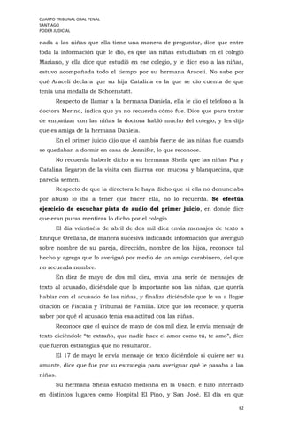 CUARTO TRIBUNAL ORAL PENAL
SANTIAGO
PODER JUDICIAL
62
nada a las niñas que ella tiene una manera de preguntar, dice que entre
toda la información que le dio, es que las niñas estudiaban en el colegio
Mariano, y ella dice que estudió en ese colegio, y le dice eso a las niñas,
estuvo acompañada todo el tiempo por su hermana Araceli. No sabe por
qué Araceli declara que su hija Catalina es la que se dio cuenta de que
tenía una medalla de Schoenstatt.
Respecto de llamar a la hermana Daniela, ella le dio el teléfono a la
doctora Merino, indica que ya no recuerda cómo fue. Dice que para tratar
de empatizar con las niñas la doctora habló mucho del colegio, y les dijo
que es amiga de la hermana Daniela.
En el primer juicio dijo que el cambio fuerte de las niñas fue cuando
se quedaban a dormir en casa de Jennifer, lo que reconoce.
No recuerda haberle dicho a su hermana Sheila que las niñas Paz y
Catalina llegaron de la visita con diarrea con mucosa y blanquecina, que
parecía semen.
Respecto de que la directora le haya dicho que si ella no denunciaba
por abuso lo iba a tener que hacer ella, no lo recuerda. Se efectúa
ejercicio de escuchar pista de audio del primer juicio, en donde dice
que eran puras mentiras lo dicho por el colegio.
El día veintiséis de abril de dos mil diez envía mensajes de texto a
Enrique Orellana, de manera sucesiva indicando información que averiguó
sobre nombre de su pareja, dirección, nombre de los hijos, reconoce tal
hecho y agrega que lo averiguó por medio de un amigo carabinero, del que
no recuerda nombre.
En diez de mayo de dos mil diez, envía una serie de mensajes de
texto al acusado, diciéndole que lo importante son las niñas, que quería
hablar con el acusado de las niñas, y finaliza diciéndole que le va a llegar
citación de Fiscalía y Tribunal de Familia. Dice que los reconoce, y quería
saber por qué el acusado tenía esa actitud con las niñas.
Reconoce que el quince de mayo de dos mil diez, le envía mensaje de
texto diciéndole “te extraño, que nadie hace el amor como tú, te amo”, dice
que fueron estrategias que no resultaron.
El 17 de mayo le envía mensaje de texto diciéndole si quiere ser su
amante, dice que fue por su estrategia para averiguar qué le pasaba a las
niñas.
Su hermana Sheila estudió medicina en la Usach, e hizo internado
en distintos lugares como Hospital El Pino, y San José. El día en que
 