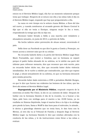 CUARTO TRIBUNAL ORAL PENAL
SANTIAGO
PODER JUDICIAL
63
estuvo en el Servicio Médico Legal, ella fue un momento solamente porque
tenía que trabajar. Respecto de si estuvo con ella y las niñas todo el día en
el Servicio Médico Legal, responde que hay que preguntárselo a ella.
La nana en este tiempo era la señora Juana Molina, a fines del dos
mil nueve, y cuando nombraron al acusado gerente del Banco Central le
dijo que si ella no tenía a Enrique, ninguna mujer lo iba a tener,
respondiendo la testigo que ella no dijo eso.
Reconoce haber llevado a Sofía a una marcha anti violadores y
abusadores sexuales, en junio de 2013, a petición de Sofía.
Ha hecho talleres sobre prevención de abuso sexual, recorriendo el
país.
Sofía tiene un Facebook en que dice le gusta a Cosein y Promujer, no
tienen acceso a internet más que de su celular.
No recuerda haberle dicho a la perito del Servicio Médico Legal Rose
Marie Fuenzalida, que evaluó a Catalina, que su hermana se separó
porque el padre había abusado de su sobrina, se le exhibe esa parte del
informe para refrescar memoria, dice que reconoce que está escrito, pero
no recuerda haber dicho eso, dice que recuerda haber dicho violencia
intrafamiliar. Se le vuelve a exhibir por contradicción, que dice que esposo
le pegó, y abusó sexualmente de su sobrina, en que su hermana denunció
pero estaba prescrita.
Recuerda haber dado entrevista a CNN a periodista Matilde Burgos,
en que le dice que fueron tan evidentes las lesiones de las niñas, que las
llevó ahí mismo al Servicio Médico Legal.
Repreguntada por el Ministerio Público, responde respecto de la
entrevista al medio The Clinic, la dio en un contexto de dolor. Después de
hablar con la hermana Daniela el día de la reunión, va a buscar a las
hijas, pide hora con sicóloga para el martes a las 18:00 horas, ya no
confiaba en Ximena Sepúlveda, luego el martes lleva a la hija a la sicóloga
pero pierde la hora, llama a Wolff le dan hora para el miércoles, le atiende ,
le deriva a ginecóloga obstetra que no tenía hora, le dan hora con la
Merino, al otro día va al Tribunal de Familia y después llega al Servicio
Médico Legal. La hermana Daniela le dice que estaban afectadas con la
conducta de las niñas, y le da instrucciones como llevar a las niñas a
evaluar.
 