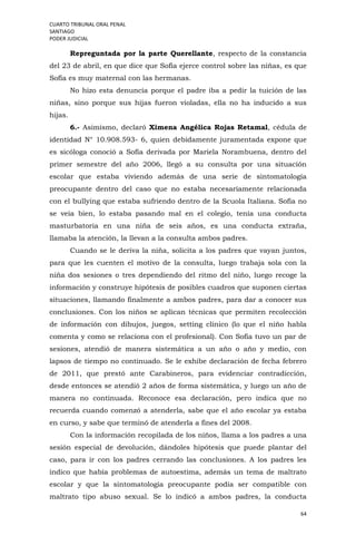 CUARTO TRIBUNAL ORAL PENAL
SANTIAGO
PODER JUDICIAL
64
Repreguntada por la parte Querellante, respecto de la constancia
del 23 de abril, en que dice que Sofía ejerce control sobre las niñas, es que
Sofía es muy maternal con las hermanas.
No hizo esta denuncia porque el padre iba a pedir la tuición de las
niñas, sino porque sus hijas fueron violadas, ella no ha inducido a sus
hijas.
6.- Asimismo, declaró Ximena Angélica Rojas Retamal, cédula de
identidad N° 10.908.593- 6, quien debidamente juramentada expone que
es sicóloga conoció a Sofía derivada por Mariela Norambuena, dentro del
primer semestre del año 2006, llegó a su consulta por una situación
escolar que estaba viviendo además de una serie de sintomatología
preocupante dentro del caso que no estaba necesariamente relacionada
con el bullying que estaba sufriendo dentro de la Scuola Italiana. Sofía no
se veía bien, lo estaba pasando mal en el colegio, tenía una conducta
masturbatoria en una niña de seis años, es una conducta extraña,
llamaba la atención, la llevan a la consulta ambos padres.
Cuando se le deriva la niña, solicita a los padres que vayan juntos,
para que les cuenten el motivo de la consulta, luego trabaja sola con la
niña dos sesiones o tres dependiendo del ritmo del niño, luego recoge la
información y construye hipótesis de posibles cuadros que suponen ciertas
situaciones, llamando finalmente a ambos padres, para dar a conocer sus
conclusiones. Con los niños se aplican técnicas que permiten recolección
de información con dibujos, juegos, setting clínico (lo que el niño habla
comenta y como se relaciona con el profesional). Con Sofía tuvo un par de
sesiones, atendió de manera sistemática a un año o año y medio, con
lapsos de tiempo no continuado. Se le exhibe declaración de fecha febrero
de 2011, que prestó ante Carabineros, para evidenciar contradicción,
desde entonces se atendió 2 años de forma sistemática, y luego un año de
manera no continuada. Reconoce esa declaración, pero indica que no
recuerda cuando comenzó a atenderla, sabe que el año escolar ya estaba
en curso, y sabe que terminó de atenderla a fines del 2008.
Con la información recopilada de los niños, llama a los padres a una
sesión especial de devolución, dándoles hipótesis que puede plantar del
caso, para ir con los padres cerrando las conclusiones. A los padres les
indico que había problemas de autoestima, además un tema de maltrato
escolar y que la sintomatología preocupante podía ser compatible con
maltrato tipo abuso sexual. Se lo indicó a ambos padres, la conducta
 