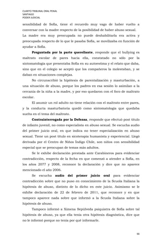 CUARTO TRIBUNAL ORAL PENAL
SANTIAGO
PODER JUDICIAL
66
sensibilidad de Sofía, tiene el recuerdo muy vago de haber vuelto a
conversar con la madre respecto de la posibilidad de haber abuso sexual.
La madre era muy preocupada no puede deshabilitarla era activa y
preocupada respecto de lo que le pasaba Sofía, se movilizaba en función de
ayudar a Sofía.
Preguntada por la parte querellante, responde que el bullying es
maltrato escolar de pares hacia ella, constatado no sólo por la
sintomatología que presentaba Sofía en su autoestima y el relato que daba,
sino que en el colegio se aceptó que los compañeros la molestaban, y se
daban en situaciones complejas.
No circunscribió la hipótesis de parentalización y masturbación, a
una situación de abuso, porque los padres en esa sesión lo asimilan a la
cercanía de la niña a la madre, y por eso quedaron con el foco de maltrato
escolar.
El asumir un rol adulto no tiene relación con el maltrato entre pares,
y la conducta masturbatoria quedó como sintomatología que quedaba
suelta en el tema del maltrato.
Contrainterrogada por la Defensa, responde que efectuó post título
de infanto juvenil, no como especialista en abuso sexual. Se escucha audio
del primer juicio oral, en que indica no tener especialización en abuso
sexual. Tiene un post título en sicoterapia humanista y experiencial. Llegó
derivada por el Centro de Niños Índigo Chile, son niños con sensibilidad
especial que se preocupan de temas más adultos.
Se le exhibe declaración prestada ante Carabineros para evidenciar
contradicción, respecto de la fecha en que comenzó a atender a Sofía, en
los años 2077 y 2008, reconoce la declaración y dice que no aparece
mencionado el año 2006.
Se escucha audio del primer juicio oral para evidenciar
contradicción sobre que no puso en conocimiento de la Scuola Italiana la
hipótesis de abuso, distinto de lo dicho en este juicio. Asimismo se le
exhibe declaración de 22 de febrero de 2011, que reconoce y en que
tampoco aparece nada sobre que informó a la Scuola Italiana sobre la
hipótesis de abuso.
Tampoco informó a Ximena Sepúlveda psiquiatra de Sofía sobre tal
hipótesis de abuso, ya que ella tenía otra hipótesis diagnóstica, dice que
no le informó porque no tenía por qué informarle.
 
