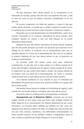 CUARTO TRIBUNAL ORAL PENAL
SANTIAGO
PODER JUDICIAL
67
No hizo denuncia sobre abuso sexual, ni en Carabineros ni en
Tribunales de Familia, porque ella sólo hizo una hipótesis del caso, y sólo
se hace en casos en que los padres estuvieren inhabilitados en su rol
paterno.
El vínculo terapéutico con Sofía fue positivo, y nunca le dijo que
estaba siendo abusada, ni violada por su padre; tampoco la madre nunca
le manifestó que la niña estuviese siendo abusada o violada por el padre.
Responde que no está familiarizada con GünterKöhnken, quien en el
artículo “Anomalías en la conducta, indicadores de abuso sexual”, pero
comparte opinión en cuanto a que con sólo dibujos no se puede
determinar abuso sexual.
Respecto de que solo existan indicadores de abuso sexual, responde
que ella solo puede presumir que hubo una situación que contrasta con el
diálogo de los padres, la conducta era la masturbación, pero que se
apoyaba además en el tema de la parentalización. Dice que en su opinión
la primera hipótesis de que hay abuso sexual es por la presencia de
conducta masturbatoria.
Se escucha audio del primer juicio oral, para evidenciar
contradicción, en que dijo que la niña estaba en el dibujo tomada de la
mano sólo del padre, responde que de alguien estaba tomada de la mano,
lo importante era que estaba entre padre y madre, del mismo tamaño de
los padres, esos son datos de la parentalización. Se vuelve a escuchar
audio de juicio oral, en que indica los tres eran del mismo tamaño.
Una relación simbiótica es una relación en que se confunden las
identidades. No puede decir mucho de la relación de Sofía con el papá, sólo
que le tenía cariño.
Del posible abuso sexual no indagó en la identidad de alguien, salvo
cuando fue a la Scuola Italiana a averiguar, pero más allá de eso no.
Ni la ficha clínica ni el dibujo fueron acompañadas a la Fiscalía.
Repreguntada por el Ministerio Público, responde que no tiene
ningún interés en este juicio, más que haber sido sicóloga tratante de
Sofía. Respecto de la comunicación con Ximena Sepúlveda fue por correo
electrónico, no recuerda haber hablado por teléfono con ella, como sus
hipótesis eran distintas respecto de Sofía, no indagó más, ella pensaba que
era una niña ansiosa, caprichosa, con dificultades interpersonales no
hubo acuerdo respecto de los posibles cuadros o diagnósticos sobre el
caso, incluso no pensaba que había bullying en el caso de Sofía.
 