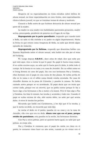CUARTO TRIBUNAL ORAL PENAL
SANTIAGO
PODER JUDICIAL
68
Respecto de su especialización no tenía estudios sobre delitos de
abuso sexual, no tiene especialización en esos títulos, sino especialización
clínica infanto juvenil, en que se trataban temas de abuso y maltrato.
Conoció a Sofía antes de que hubiese denuncia de abuso sexual por
parte de la madre.
La madre es una madre con habilidades parentales presentes, madre
activa, preocupada, pendiente de ponerse en el lugar de su hija.
Repreguntada por la parte querellante, responde que cuando trató
a Sofía, no sabe si ella visitaba a su padre en algún departamento. Hasta
la fecha en que estuvo como terapeuta de Sofía, no sabe que develó algún
episodio de violación.
Repreguntada por la Defensa, responde que desestima hablar con
Ximena Sepúlveda sobre el abuso sexual, sólo habló con ella por el tema
del bullying.
7.- Luego depuso S.E.O.C., doce años de edad, dice que sabe por
qué está aquí, vino a contar lo que le pasó. Su papá le hacía cosas malas,
él se subía encima suyo, no sabe qué le hacía pero le dolía, le dolía todo el
cuerpo. Se lo hacía en su casa y en casa de Jennifer. En un sillón cama en
el living dormía en casa del papá, iba con sus hermanas Paz y Catalina,
ellas dormían con el papá en una cama de dos plazas. Se subía arriba de
ella en la cama o en el sillón cama donde estaba acostada. En casa de
Jenniffer dormía en la pieza de Colomba, y pasaba lo mismo. No había
contado antes porque se va acordando. El papá decía que no tenía que
contar nada, porque era un secreto, que no podía contar porque le iba a
hacer algo a las hermanas o iba a matar a la mamá. Pero le hizo algo a Paz
y Catalina, les hizo lo mismo, las tocaba y acostaba y todo eso. Cuando el
papá se subía encima de ella, sólo sentía dolor, no sabe por qué sentía
dolor. A veces le tocaba los pechos.
Recuerda que habló con Carabineros, y les dijo que él la tocaba, y
que le metía un dedo, no recuerda que más dijo.
Le metía el dedo en el potito, pasaba en su casa y en la casa de
Jennifer, ella cree que era un dedo. Ahora cree que era el pene, porque
estaba sin pantalones, esto pasaba en la noche, las hermanas dormían.
Con Paz a veces pelean, pero se quieren harto igual, no sabe por qué
pelean, se enoja sola.
Paz y Catalina le contaron que el papá les metía un clavo en el
potito, le contaron como hace un año atrás, cuando ya no vivían con el
 