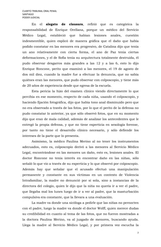 CUARTO TRIBUNAL ORAL PENAL
SANTIAGO
PODER JUDICIAL
7
En el alegato de clausura, refirió que es categórica la
responsabilidad de Enrique Orellana, porque un médico del Servicio
Médico Legal, estableció que habían lesiones anales, cuestión
indesmentible, quien explicó de manera gráfica que el daño que había
podido constatar en las menores era progresivo, de Catalina dijo que tenía
un ano relativamente con cierta forma, el ano de Paz tenia ciertas
deformaciones, y el de Sofía tenía su arquitectura totalmente destruida, él
pudo observar desgarros más grandes a las 12 y a las 6, esto lo dijo
Enrique Roncone, perito que examinó a las menores, el 19 de agosto de
dos mil diez, cuando la madre fue a efectuar la denuncia, que no sabía
quiénes eran las menores, que pudo observar con colposcopio, y tiene más
de 20 años de experiencia desde que egresa de la escuela.
Esta pericia la hizo del examen clínico viendo directamente lo que
percibía en ese momento, respecto de cada niña, usando el colposcopio, y
haciendo fijación fotográfica, dijo que había tono anal disminuido pero que
no era observado a través de las fotos, por lo que el perito de la defensa no
pudo constatar lo anterior, ya que sólo observó fotos, que en su momento
dijo que eran de mala calidad, además de analizar los antecedentes que le
entregó la propia defensa, y que no tiene experticia en sexología forense,
por tanto no tiene el desarrollo clínico necesario, y sólo defiende los
intereses de la parte que lo presenta.
Asimismo, la médico Paulina Merino al no tener los instrumentos
adecuados, esto es, colposcopio derivó a las menores al Servicio Médico
Legal, encontrándose en las menores un daño, esto es, lesiones anales. El
doctor Roncone no tenía interés en encontrar daño en las niñas, sólo
señaló lo que vio a través de su experticia y lo que observó por colposcopio.
Además hay que señalar que el acusado efectuó una manipulación
permanente y constante en sus víctimas en un contexto de Violencia
Intrafamiliar, la madre no denunció por sí sola, sino a instancias de la
directora del colegio, quien le dijo que la niña no quería ir a ver el padre,
que llegaba mal los lunes luego de ir a ver al padre, que la masturbación
compulsiva era constante, que la llevara a una evaluación.
La madre va donde una sicóloga a pedirle que las niñas no pernocten
con el padre, luego la madre va donde el doctor Wolff, quien merece dudas
su credibilidad en cuanto al tema de las fotos, que no fueron mostradas a
la doctora Paulina Merino, va al juzgado de menores, buscando ayuda.
Llega la madre al Servicio Médico Legal, y por primera vez escucha la
 