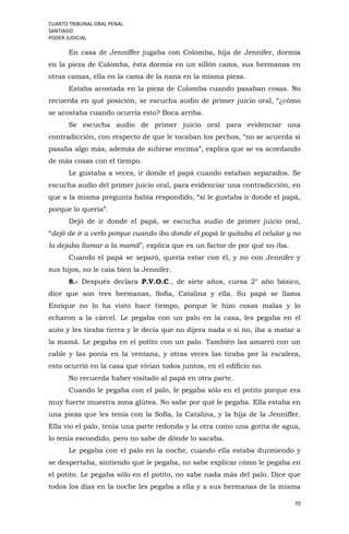 CUARTO TRIBUNAL ORAL PENAL
SANTIAGO
PODER JUDICIAL
70
En casa de Jenniffer jugaba con Colomba, hija de Jennifer, dormía
en la pieza de Colomba, ésta dormía en un sillón cama, sus hermanas en
otras camas, ella en la cama de la nana en la misma pieza.
Estaba acostada en la pieza de Colomba cuando pasaban cosas. No
recuerda en qué posición, se escucha audio de primer juicio oral, “¿cómo
se acostaba cuando ocurría esto? Boca arriba.
Se escucha audio de primer juicio oral para evidenciar una
contradicción, con respecto de que le tocaban los pechos, “no se acuerda si
pasaba algo más, además de subirse encima”, explica que se va acordando
de más cosas con el tiempo.
Le gustaba a veces, ir donde el papá cuando estaban separados. Se
escucha audio del primer juicio oral, para evidenciar una contradicción, en
que a la misma pregunta había respondido, “sí le gustaba ir donde el papá,
porque lo quería”.
Dejó de ir donde el papá, se escucha audio de primer juicio oral,
“dejó de ir a verlo porque cuando iba donde el papá le quitaba el celular y no
la dejaba llamar a la mamá”, explica que es un factor de por qué no iba.
Cuando el papá se separó, quería estar con él, y no con Jennifer y
sus hijos, no le caía bien la Jennifer.
8.- Después declara P.V.O.C., de siete años, cursa 2° año básico,
dice que son tres hermanas, Sofía, Catalina y ella. Su papá se llama
Enrique no lo ha visto hace tiempo, porque le hizo cosas malas y lo
echaron a la cárcel. Le pegaba con un palo en la casa, les pegaba en el
auto y les tiraba tierra y le decía que no dijera nada o si no, iba a matar a
la mamá. Le pegaba en el potito con un palo. También las amarró con un
cable y las ponía en la ventana, y otras veces las tiraba por la escalera,
esto ocurrió en la casa que vivían todos juntos, en el edificio no.
No recuerda haber visitado al papá en otra parte.
Cuando le pegaba con el palo, le pegaba sólo en el potito porque era
muy fuerte muestra zona glútea. No sabe por qué le pegaba. Ella estaba en
una pieza que les tenía con la Sofía, la Catalina, y la hija de la Jenniffer.
Ella vio el palo, tenía una parte redonda y la otra como una gotita de agua,
lo tenía escondido, pero no sabe de dónde lo sacaba.
Le pegaba con el palo en la noche, cuando ella estaba durmiendo y
se despertaba, sintiendo qué le pegaba, no sabe explicar cómo le pegaba en
el potito. Le pegaba sólo en el potito, no sabe nada más del palo. Dice que
todos los días en la noche les pegaba a ella y a sus hermanas de la misma
 