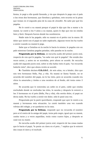 CUARTO TRIBUNAL ORAL PENAL
SANTIAGO
PODER JUDICIAL
71
forma, le pegó a ella quedó llorando, y vio que después le pega con el palo
a las otras dos hermanas, que lloraban y gritaban, esto ocurría en la pieza
que tenían en el segundo piso de la casa de Jennifer. No sabe por qué les
pegaba.
No le contó a su mamá porque el papá le dijo que iba a matar a la
mamá. Le contó a los 4 años a su mamá, quien le dijo que eso no estaba
bien y lloró. Después fueron donde los carabineros.
Nadie más le ha pegado, sólo su mamá en el potito con la mano. El
dolor que sintió con el papá no sabe explicarlo, algunas veces los ha vuelto
a sentir cuando su mamá le pega.
Sabe que a Catalina en la noche le hacía lo mismo, le pegaba con un
palo mientras Catalina pegaba patadas, sólo pasaba en la noche.
Preguntada por la Defensa, se escucha audio del primer juicio oral,
respecto de con qué le pegaba, “no sabe con qué le pegaba”. Ha venido dos
veces antes, y antes no se acordaba, pero ahora se acordó. Se escucha
audio del segundo juicio oral, sobre si ella había visto el palo, “no recuerda
haberlo visto”, dice que ahora recién se acordó.
9.- También declara C.D.J.O.C., de seis años, va a kínder, dice que
son tres hermanas Sofía, Paz, y ella. Su mamá se llama Yamile, no se
acuerda del nombre del papá, no lo ha visto, pero se acuerda cuando era
chica la amarraba y tiraba a una escalera de al fondo, ahí tenía como 3
años.
Se acuerda que le enterraba un cable en el poto, cable que estaba
enchufado donde se enchufan las teles, lo sacaba y después lo enterró a
las 3 hermanas en el poto (Sofía, Paz y ella), ella sentía dolor, el papá no
decía nada. No ha vuelto a sentir ese dolor, sólo le pasó una vez.
Preguntada por la parte querellante, responde que ayer le contó a su
mamá y hermanas esta situación. Lo contó también una vez cuando
volvían del colegio, y se quedaron en la casa.
Preguntada por la Defensa, responde que no recuerda el nombre
pero sí el rostro de la amiga del papá, tenía pelo negro, igual que su mamá,
usaba tacos y a veces zapatillas, tenía como cuatro hijos, y después se
casó con su mami.
Se escucha audio del primer juicio oral, respecto de las cosas malas
que le hacía el papá, “le ponía un clavo en el poto…” explica que le enterró
dos cosas el clavo y el enchufe.
 
