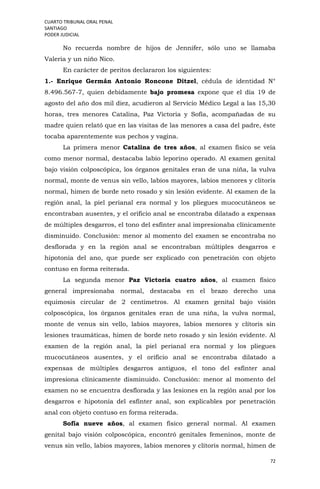 CUARTO TRIBUNAL ORAL PENAL
SANTIAGO
PODER JUDICIAL
72
No recuerda nombre de hijos de Jennifer, sólo uno se llamaba
Valeria y un niño Nico.
En carácter de peritos declararon los siguientes:
1.- Enrique Germán Antonio Roncone Ditzel, cédula de identidad N°
8.496.567-7, quien debidamente bajo promesa expone que el día 19 de
agosto del año dos mil diez, acudieron al Servicio Médico Legal a las 15,30
horas, tres menores Catalina, Paz Victoria y Sofía, acompañadas de su
madre quien relató que en las visitas de las menores a casa del padre, éste
tocaba aparentemente sus pechos y vagina.
La primera menor Catalina de tres años, al examen físico se veía
como menor normal, destacaba labio leporino operado. Al examen genital
bajo visión colposcópica, los órganos genitales eran de una niña, la vulva
normal, monte de venus sin vello, labios mayores, labios menores y clítoris
normal, himen de borde neto rosado y sin lesión evidente. Al examen de la
región anal, la piel perianal era normal y los pliegues mucocutáneos se
encontraban ausentes, y el orificio anal se encontraba dilatado a expensas
de múltiples desgarros, el tono del esfínter anal impresionaba clínicamente
disminuido. Conclusión: menor al momento del examen se encontraba no
desflorada y en la región anal se encontraban múltiples desgarros e
hipotonía del ano, que puede ser explicado con penetración con objeto
contuso en forma reiterada.
La segunda menor Paz Victoria cuatro años, al examen físico
general impresionaba normal, destacaba en el brazo derecho una
equimosis circular de 2 centímetros. Al examen genital bajo visión
colposcópica, los órganos genitales eran de una niña, la vulva normal,
monte de venus sin vello, labios mayores, labios menores y clítoris sin
lesiones traumáticas, himen de borde neto rosado y sin lesión evidente. Al
examen de la región anal, la piel perianal era normal y los pliegues
mucocutáneos ausentes, y el orificio anal se encontraba dilatado a
expensas de múltiples desgarros antiguos, el tono del esfínter anal
impresiona clínicamente disminuido. Conclusión: menor al momento del
examen no se encuentra desflorada y las lesiones en la región anal por los
desgarros e hipotonía del esfínter anal, son explicables por penetración
anal con objeto contuso en forma reiterada.
Sofía nueve años, al examen físico general normal. Al examen
genital bajo visión colposcópica, encontró genitales femeninos, monte de
venus sin vello, labios mayores, labios menores y clítoris normal, himen de
 