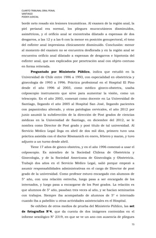 CUARTO TRIBUNAL ORAL PENAL
SANTIAGO
PODER JUDICIAL
73
borde neto rosado sin lesiones traumáticas. Al examen de la región anal, la
piel perianal era normal, los pliegues mucocutáneos disminuidos,
asimétricos, y el orificio anal se encontraba dilatado a expensas de dos
desgarros, a las 12 y a las 6 con la menor en posición genupectoral, el tono
del esfínter anal impresiona clínicamente disminuido. Conclusión: menor
al momento del examen no se encuentra desflorada y en la región anal se
encuentra orificio anal dilatado a expensas de desgarros e hipotonía del
esfínter anal, que son explicados por penetración anal con objeto contuso
en forma reiterada.
Preguntado por Ministerio Público, indica que estudió en la
Universidad de Chile entre 1986 a 1993, con especialidad en obstetricia y
ginecología de 1993 a 1996. Práctica profesional en el Hospital El Pino
desde el año 1996 al 2003, como médico gineco-obstetra, usaba
colposcopio instrumento que sirve para aumentar la visión, como un
telescopio. En el año 2003, comenzó como docente en La Universidad de
Santiago, llegando el año 2005 al Hospital San José, llegando pacientes
con papanicolau alterado, y otras patologías cervicales, el año 2012 por
junio asumió la subdirección de la dirección de Post grados de ciencias
médicas en la Universidad de Santiago, en diciembre del 2012, se le
nombra como Director de Post grado y post título de tal universidad. Al
Servicio Médico Legal llega en abril de dos mil diez, primero tuvo una
práctica asistida con el doctor Rósmanich en enero, febrero y marzo, y tuvo
adjunto a un turno desde abril.
Tiene 17 años de gineco obstetra, y en el año 1996 comenzó a usar el
colposcopio. Es miembro de la Sociedad Chilena de Obstetricia y
Ginecología, y de la Sociedad Americana de Ginecología y Obstetricia.
Trabajó dos años en el Servicio Médico Legal, salió porque empezó a
asumir responsabilidades administrativas en el cargo de Director de post
grado de la universidad. Como profesor estuvo encargado con alumnos de
5° año, con una relación estrecha, luego pasa a ser encargado de los
internados, y luego pasa a encargarse de los Post grados. La relación es
que alumnos de 5° año, pasaban tres veces al año, y se hacían seminarios
con trabajos. Siempre iba acompañado de alumnos de 5° e internado
cuando iba a pabellón u otras actividades asistenciales en el Hospital.
Se exhiben de otros medios de prueba del Ministerio Público, las set
de fotografías N°4, que da cuenta de dos imágenes contenidas en el
informe sexológico N° 2319, en que se ve un ano con ausencia de pliegues
 
