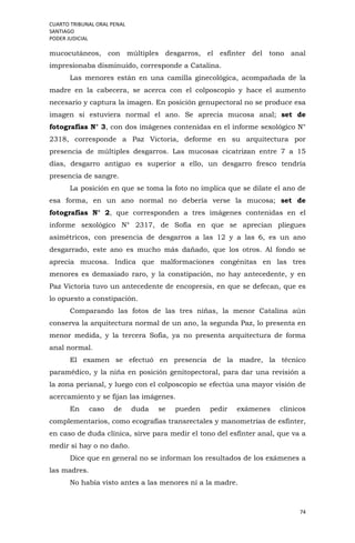 CUARTO TRIBUNAL ORAL PENAL
SANTIAGO
PODER JUDICIAL
74
mucocutáneos, con múltiples desgarros, el esfínter del tono anal
impresionaba disminuido, corresponde a Catalina.
Las menores están en una camilla ginecológica, acompañada de la
madre en la cabecera, se acerca con el colposcopio y hace el aumento
necesario y captura la imagen. En posición genupectoral no se produce esa
imagen si estuviera normal el ano. Se aprecia mucosa anal; set de
fotografías N° 3, con dos imágenes contenidas en el informe sexológico N°
2318, corresponde a Paz Victoria, deforme en su arquitectura por
presencia de múltiples desgarros. Las mucosas cicatrizan entre 7 a 15
días, desgarro antiguo es superior a ello, un desgarro fresco tendría
presencia de sangre.
La posición en que se toma la foto no implica que se dilate el ano de
esa forma, en un ano normal no debería verse la mucosa; set de
fotografías N° 2, que corresponden a tres imágenes contenidas en el
informe sexológico N° 2317, de Sofía en que se aprecian pliegues
asimétricos, con presencia de desgarros a las 12 y a las 6, es un ano
desgarrado, este ano es mucho más dañado, que los otros. Al fondo se
aprecia mucosa. Indica que malformaciones congénitas en las tres
menores es demasiado raro, y la constipación, no hay antecedente, y en
Paz Victoria tuvo un antecedente de encopresis, en que se defecan, que es
lo opuesto a constipación.
Comparando las fotos de las tres niñas, la menor Catalina aún
conserva la arquitectura normal de un ano, la segunda Paz, lo presenta en
menor medida, y la tercera Sofía, ya no presenta arquitectura de forma
anal normal.
El examen se efectuó en presencia de la madre, la técnico
paramédico, y la niña en posición genitopectoral, para dar una revisión a
la zona perianal, y luego con el colposcopio se efectúa una mayor visión de
acercamiento y se fijan las imágenes.
En caso de duda se pueden pedir exámenes clínicos
complementarios, como ecografías transrectales y manometrías de esfínter,
en caso de duda clínica, sirve para medir el tono del esfínter anal, que va a
medir si hay o no daño.
Dice que en general no se informan los resultados de los exámenes a
las madres.
No había visto antes a las menores ni a la madre.
 