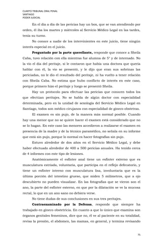CUARTO TRIBUNAL ORAL PENAL
SANTIAGO
PODER JUDICIAL
75
En el día a día de las pericias hay un box, que se van atendiendo por
orden, él iba los martes y miércoles al Servicio Médico Legal en las tardes,
tenía su turno.
No conoce a nadie de los intervinientes en este juicio, tiene ningún
interés especial en el juicio.
Preguntado por la parte querellante, responde que conoce a Sheila
Caba, tuvo relación con ella mientras fue alumna de 5° y de internado. No
la vio el día del peritaje, sí le contaron que había una doctora que quería
hablar con él, la vio se presentó, y le dijo que eran sus sobrinas las
periciadas, no le dio el resultado del peritaje, ni ha vuelto a tener relación
con Sheila Caba. No estima que hubo conflicto de interés en este caso,
porque primero hizo el peritaje y luego se presentó Sheila.
Hay un protocolo para efectuar las pericias que conocen todos los
que efectúan peritajes. No se habla de algún doctor con especialidad
determinada, pero en la unidad de sexología del Servicio Médico Legal en
Santiago, todos son médico cirujanos con especialidad de gineco obstetras.
El examen es sin pujo, de la manera más normal posible. Cuando
hay una menor que no se quiere hacer el examen está considerado que no
se lo hagan. En este caso las menores accedieron a realizarse el examen en
presencia de la madre y de la técnico paramédico, no señala en su informe
que está sin pujo, porque lo normal es hacer fotografías sin pujo.
Estuvo alrededor de dos años en el Servicio Médico Legal, y debe
haber efectuado alrededor de 400 a 500 pericias anuales. Ha tenido cerca
de 4 informes con este tipo de lesiones.
Anatómicamente el esfínter anal tiene un esfínter externo que es
musculatura estriada, voluntaria, que participa en el reflejo defecatorio, y
tiene un esfínter interno con musculatura lisa, involuntaria que es la
última porción del intestino grueso, que miden 5 milímetros, que a ojo
descubierto no pueden visualizar. En las fotografías que se vieron son el
ano, la parte del esfínter externo, en que por la dilatación se ve la mucosa
rectal, lo que en un ano sano no debiera verse.
No tiene dudas de sus conclusiones en sus tres peritajes.
Contraexaminado por la Defensa, responde que siempre ha
trabajado en gineco obstetricia. En cuanto a que lo único que examina son
órganos genitales femeninos, dice que no, él ve al paciente en su totalidad,
revisa la presión, el abdomen, las mamas, en general, y termina revisando
 