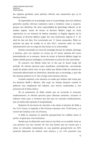 CUARTO TRIBUNAL ORAL PENAL
SANTIAGO
PODER JUDICIAL
76
los órganos genitales, pero primero efectúa una anamnesis que es la
historia clínica.
El especialista en la patología anal es el proctólogo, pero los médicos
generales pueden efectuar exámenes tanto a hombres como a mujeres,
porque son idénticos. No tiene especialidad de ginecólogo infantil, ni de
médico legista. Antes de entrar al Servicio Médico Legal no tenía
experiencia en ver lesiones de delitos sexuales, si llegaba alguien así lo
derivaban al Servicio Médico Legal. En esta institución ingresa el 1° de
abril de dos mil diez. Fue contratado por 11 horas semanales. Pidió un
permiso sin goce de sueldo en el año 2011, mientras salía un tema
administrativo con un cargo de más horas en la universidad.
Estaba contratado en turno de sexología forense de sábado, domingo
y festivos, pero era rotativo en turnos de 24 horas además del turno
preestablecido en la semana. Antes de entrar al Servicio Médico Legal no
había emitido pericia sexológica, ni declarado en juicio de esta naturaleza.
El contacto con Sheila Caba fue el día que lo buscó luego del
peritaje. Se efectúa ejercicio para manifestar contradicción, escuchando
audio de primer juicio oral, en que indica que Sheila Caba fue alumna de
internado diferenciado en obstetricia, diciendo que es neuróloga, y que ella
fue alumna primero en 5° año y luego como alumna interna.
Cuando examinó a las menores no sabía que habían sido vistas por
los doctores Wolff y Merino, sólo supo un tiempo después cuando le
pidieron una ampliación del informe, que fueron examinadas y con
presencia de la ficha clínica.
En la anamnesis de Sofía señala que no recuerda si consume
medicamentos, se efectúa ejercicio para refrescar memoria, reconoce el
informe como suyo, y reconoce que dice que no consume medicamentos,
que no había sido operada ni hospitalizada.
Respecto de las horas de atención a las niñas el primero de Sofía a
las 15,41 horas, el segundo a Paz Victoria comenzó a las 15,48 horas, y el
tercero de Catalina a las 16,10 horas.
A Sofía la examinó en posición genupectoral las rodillas hacia el
pecho, al igual que a las hermanas.
Señala que la dilatación anal vista en las fotos no es posible verla en
una persona con ano normal. Se cita una fuente que da cuenta que a
niños no abusados examinados en una posición genupectoral un 52%
presentó dilatación de esfínter anal externo, y un 13% presentó una
 
