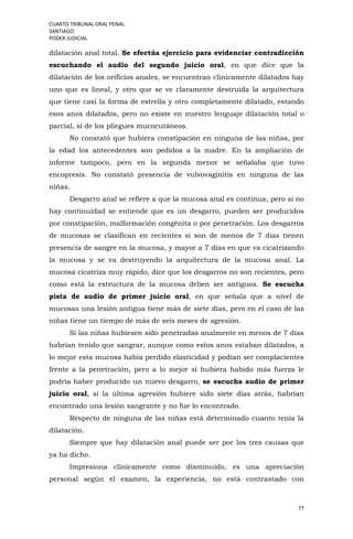 CUARTO TRIBUNAL ORAL PENAL
SANTIAGO
PODER JUDICIAL
77
dilatación anal total. Se efectúa ejercicio para evidenciar contradicción
escuchando el audio del segundo juicio oral, en que dice que la
dilatación de los orificios anales, se encuentran clínicamente dilatados hay
uno que es lineal, y otro que se ve claramente destruida la arquitectura
que tiene casi la forma de estrella y otro completamente dilatado, estando
esos anos dilatados, pero no existe en nuestro lenguaje dilatación total o
parcial, sí de los pliegues mucocutáneos.
No constató que hubiera constipación en ninguna de las niñas, por
la edad los antecedentes son pedidos a la madre. En la ampliación de
informe tampoco, pero en la segunda menor se señalaba que tuvo
encopresis. No constató presencia de vulvovaginitis en ninguna de las
niñas.
Desgarro anal se refiere a que la mucosa anal es continua, pero si no
hay continuidad se entiende que es un desgarro, pueden ser producidos
por constipación, malformación congénita o por penetración. Los desgarros
de mucosas se clasifican en recientes si son de menos de 7 días tienen
presencia de sangre en la mucosa, y mayor a 7 días en que va cicatrizando
la mucosa y se va destruyendo la arquitectura de la mucosa anal. La
mucosa cicatriza muy rápido, dice que los desgarros no son recientes, pero
como está la estructura de la mucosa deben ser antiguos. Se escucha
pista de audio de primer juicio oral, en que señala que a nivel de
mucosas una lesión antigua tiene más de siete días, pero en el caso de las
niñas tiene un tiempo de más de seis meses de agresión.
Si las niñas hubiesen sido penetradas analmente en menos de 7 días
habrían tenido que sangrar, aunque como estos anos estaban dilatados, a
lo mejor esta mucosa había perdido elasticidad y podían ser complacientes
frente a la penetración, pero a lo mejor si hubiera habido más fuerza le
podría haber producido un nuevo desgarro, se escucha audio de primer
juicio oral, si la última agresión hubiere sido siete días atrás, habrían
encontrado una lesión sangrante y no fue lo encontrado.
Respecto de ninguna de las niñas está determinado cuanto tenía la
dilatación.
Siempre que hay dilatación anal puede ser por los tres causas que
ya ha dicho.
Impresiona clínicamente como disminuido, es una apreciación
personal según el examen, la experiencia, no está contrastado con
 