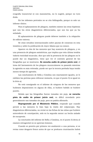 CUARTO TRIBUNAL ORAL PENAL
SANTIAGO
PODER JUDICIAL
78
ecografía transrectal ni con manometría, no lo sugirió, porque no tuvo
duda.
En los informes periciales no se cita bibliografía, porque es solo un
informe clínico.
Para el aplanamiento de pliegues, también existen las otras hipótesis
que son los otros diagnósticos diferenciados, que son los que ya ha
señalado.
El aplanamiento de pliegues puede deberse también a la relajación
de esfínter externo.
Se citan estudios internacionales sobre pautas de consenso en esta
temática y sobre la publicación de Joyce Adams que no conoce.
Aparece en dos de las menores que hay ausencia de pliegues, y en
una presencia de pliegues asimétricos, que implica que esta última tendría
todavía tonicidad muscular, dice que solo la presencia de los pliegues no le
puede dar un diagnóstico, tiene que ver el contexto general de las
fotografías que se mostraron. Se escucha audio de primer juicio oral, el
tema del borramiento de los pliegues mucocutáneos va pasando mientras
la agresión es más reiterada, puede ser que la tercera peritada haya tenido
menos tiempo de agresión.
Las conclusiones de Sofía y Catalina son exactamente iguales, se le
exhiben las pericias para refrescar memoria, en que el punto 3) es igual en
la letra a).
No está consignado en el informe de ninguna de las menores que
hubiesen deposiciones en alguna de ellas, si hubiere habido se hubiere
puesto.
Señala que las fotografías fueron tomadas sin pujo, se escucha
pista de audio de primer juicio oral, es difícil recordarlo pero
generalmente son tomadas sin pujo, pero no podría afirmarlo.
Repreguntado por el Ministerio Público, responde que cuando
perició a las menores lo hizo bajo la visión del colposcopio. Hay
diagnósticos diferenciados, no revisó en las fichas de las niñas que hubiere
antecedente de constipación, solo en la segunda menor un hecho aislado
de encopresis.
La conclusión del informe de Sofía y Catalina, en el punto 3) decía al
examen extragenital no se aprecian lesiones.
Cuando se penetra por primera vez analmente a una persona, si se
revisa como desgarro fresco antes de que se produzca cicatrización habrá
 