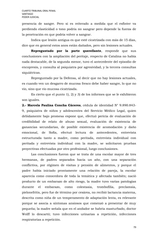 CUARTO TRIBUNAL ORAL PENAL
SANTIAGO
PODER JUDICIAL
79
presencia de sangre. Pero si es reiterado a medida que el esfínter va
perdiendo elasticidad o tono podría no sangrar pero depende la fuerza de
la penetración en que podría volver a sangrar.
Indica que lesión antigua es que esté cicatrizada con más de 15 días,
dice que en general estos anos están dañados, pero sin lesiones actuales.
Repreguntado por la parte querellante, responde que sus
conclusiones con la ampliación del peritaje, respecto de Catalina no había
nada destacable, de la segunda menor, tuvo el antecedente del episodio de
encopresis, y consulta al psiquiatra por agresividad, y la tercera consultas
siquiátricas.
Repreguntado por la Defensa, al decir que no hay lesiones actuales,
es cuando ven un desgarro de mucosa fresco debe haber sangre, lo que no
vio, sino que vio mucosa cicatrizada.
Es cierto que el punto 1), 2) y 3) de los informes que se le exhibieron
son iguales.
2.- Marcela Paulina Concha Cáceres, cédula de identidad N° 9.890.843-
9, psiquiatra de niños y adolescentes del Servicio Médico Legal, quien
debidamente bajo promesa expone que, efectuó pericia de evaluación de
credibilidad de relato de abuso sexual, evaluación de existencia de
ganancias secundarias, de posible existencia de acomodación y daño
emocional, de Sofía, efectuó lectura de antecedentes, entrevista
estructurada tanto a madre, como peritada, entrevista individual con
peritada y entrevista individual con la madre, se solicitaron pruebas
proyectivas efectuadas por otro profesional, luego conclusiones.
Las conclusiones fueron que se trata de una escolar mayor de tres
hermanas, de padres separados hacia un año, con una separación
conflictiva, por régimen de visitas y pensión de alimentos, y porque el
padre había iniciado prontamente una relación de pareja, la escolar
aparecía como conocedora de toda la temática y afectada también; nació
producto de un embarazo de alto riesgo, la madre tuvo varias patologías
durante el embarazo, como colestasia, trombofilia, preclamsia,
pielonefritis, pero fue de término por cesárea, no recibió lactancia materna,
descrita como niña de un temperamento de adaptación lenta, es relevante
porque se asocia a síntomas ansiosos que comenzó a presentar de muy
pequeña; la madre señala que en el andador se habría masturbado, doctor
Wolff lo descartó; tuvo infecciones urinarias a repetición, infecciones
respiratorias a repetición.
 