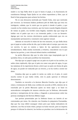 CUARTO TRIBUNAL ORAL PENAL
SANTIAGO
PODER JUDICIAL
8
madre a su hija Sofía decir lo que le hacia el papá, a la funcionaria de
carabineros Solange Tapia Quila en un relato espontáneo y libre, que al
final le hizo preguntas para aclarar los hechos.
No es una denuncia motivada por Yamile Caba, sino que motivada
por terceros. La hermana Isidora profesora jefe de Sofía dijo que ésta era
inteligente, callada, que le contó que no quería ir donde el padre, y que
cuando no fue estaba muy contenta, que los lunes cuando llegaba después
de visitar al padre, era terrible como llegaba, también dijo que luego de
hablar con el padre que era o un tremendo padre, o era un farsante.
Agrega que con los correos electrónicos queda evidenciado que era un
manipulador permanente y constante como agresor sexual.
Además se escuchó el relato de las tres menores, en que Sofía decía
que el papá se subía arriba de ella, que le dolía todo el cuerpo, que esto era
un secreto, lo que es común y típico de las agresiones sexuales
intrafamiliares. Sofía estaba incómoda y evitativa, coincidente con lo que
dijeron las peritos, y este tribunal deberá darles credibilidad.
La perito Macuran dijo que la niña tenía ropa inapropiada que le
quedaba chica, es solo para justificar los honorarios.
Paz dijo que su papá le pegó con un palo en el poto en las noches, no
sabía cómo explicarlo, dijo que el palo era como una gota de agua, lo que
las máximas de la experiencia llevan a decir que un palo con forma de gota
de agua, no puede ser inducido por un tercero, y no ha vuelto a sentir ese
dolor.
Catalina dijo que su padre le metía un cable en el poto, le costó
mucho contar lo que había vivido, esto lo pudo apreciar el tribunal
directamente.
También se escuchó a la doctora Marcela Concha, que dijo que el
relato y testimonio de Sofía eran creíbles de acuerdo al SVA, distinto de lo
concluido por la perito Macuran quien no tiene rigor y se basó en
antecedentes entregados de manera selectiva por la Defensa, efectuando
pericias y metapericias de las niñas, y llegando a pronunciarse sobre las
pericias sexológicas del Servicio Médico Legal.
Los peritos presentados por la Defensa tienen un interés al ser
contratados por éstos. En relación con Catalina la psiquiatra Fuenzalida,
dijo que fue muy difícil conseguir relato pero que había indicadores de
maltrato, con Paz no hubo relato, porque no hubo vínculo, pero no importa
porque el tribunal la observó, los hechos se prueban con la declaración de
 