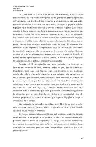 CUARTO TRIBUNAL ORAL PENAL
SANTIAGO
PODER JUDICIAL
80
La conclusión en cuanto a la validez del testimonio, aparece como
relato creíble, da un relato entregando datos generales, relato lógico, no
estructurado, con detalles de las personas y situaciones, señala contexto,
recuerda desde los tres años, no para atrás, dice que el papá le echaba
hipoglós en el potito y que le dolía, y a veces le tocaba el potito y las tetitas
cuando la hacía dormir, esto habría parado un poco cuando nacieron las
hermanas. Cuando los papás se separaron esto no ocurrió en las visitas de
los sábados, sino que volvió a ocurrir cuando iba a pernoctar con el papá,
y dormía en el sillón cama, y las hermanas en la cama de dos plazas con el
papá. Proporciona detalles superfluos como la caja de cigarros que
encontró, lo que le pareció raro porque el papá no fumaba y lo enlaza con
la pareja del papá que ella se entera y se lo cuenta a la madre. Entrega
detalles de la forma abusiva, que a veces la tocaba n la casa de Jennifer le
tocaba tetitas o potito cuando la hacía dormir, le metía el dedo o algo que
le dolía mucho, en el potito, y le muestra zona glútea.
Describe el último episodio que tenía grabado, era domingo, se
levantó no recuerda la hora, estaban todos en pie, fue la última en
levantarse, tomó jugo con huevos, jugó con Colomba a las muñecas,
estaba aburrida, y el papá la hizo subir al segundo piso y la tocó de nuevo
en el potito, que describe como doloroso. Está también el criterio de
perdón al agresor, ya que dice que el papá no está bien de la cabeza, debe
estar loco, y que espera que se mejore para que vuelva a la casa, que lo
conversó con Paz, ella dijo ¡Sí…!, habría estado contenta con esta
situación. Está el criterio 19, que tiene que ver con la descripción global de
la situación, que la niña describe sin violencia ni agresividad, sino de
manera progresiva, en cuanto a primero que le ponía hipoglós, y luego va
avanzando en el tiempo.
Con respecto de la validez, su relato tiene 12 criterios que se debe
colocar en un contexto, para ver si todo lo que ella ha dicho puede dársele
validez o no, se revisan 4 criterios:
1) evaluar características sicológicas del peritado, poniendo énfasis
en el lenguaje, si es propio o no genuino, el afecto si es consistente, ella
presenta afecto a veces de vergüenza, o de culpa, con mucha contención,
con manejo de emociones, hace esfuerzo por mantener el control, tiene
una defensa maniaca, pero no tiene sicopatología, mantiene juicio de
realidad normal.
 