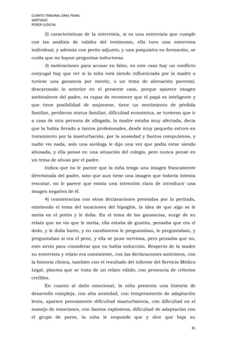 CUARTO TRIBUNAL ORAL PENAL
SANTIAGO
PODER JUDICIAL
81
2) características de la entrevista, si es una entrevista que cumple
con los análisis de validez del testimonio, ella tuvo una entrevista
individual, y además con perito adjunto, y una psiquiatra en formación, se
cuida que no hayan preguntas inductoras.
3) motivaciones para acusar en falso, en este caso hay un conflicto
conyugal hay que ver si la niña está siendo influenciada por la madre o
tuviese una ganancia por mentir, o un tema de alienación parental,
descartando lo anterior en el presente caso, porque aparece imagen
ambivalente del padre, es capaz de reconocer que el papá es inteligente y
que tiene posibilidad de mejorarse, tiene un sentimiento de pérdida
familiar, perdieron status familiar, dificultad económica, se tuvieron que ir
a casa de otra persona de allegada, la madre estaba muy afectada, decía
que la había llevado a tantos profesionales, desde muy pequeña estuvo en
tratamiento por la masturbación, por la ansiedad y llantos compulsivos, y
nadie vio nada, solo una sicóloga le dijo una vez que podía estar siendo
abusada, y ella pensó en una situación del colegio, pero nunca pensó en
un tema de abuso por el padre.
Indica que no le parece que la niña tenga una imagen francamente
deteriorada del padre, sino que aun tiene una imagen que todavía intenta
rescatar, no le parece que exista una intención clara de introducir una
imagen negativa de él.
4) consistencias con otras declaraciones prestadas por la peritada,
existiendo el tema del tocaciones del hipoglós, la idea de que algo se le
metía en el potito y le dolía. En el tema de las ganancias, surge de su
relato que no vio que le metía, ella estaba de guatita, pensaba que era el
dedo, y le dolía harto, y en carabineros le preguntaban, le preguntaban, y
preguntaban si era el pene, y ella se puso nerviosa, pero pensaba que no,
esto sirvió para considerar que no había inducción. Respecto de la madre
su entrevista y relato era consistente, con las declaraciones anteriores, con
la historia clínica, también con el resultado del informe del Servicio Médico
Legal, plantea que se trata de un relato válido, con presencia de criterios
creíbles.
En cuanto al daño emocional, la niña presenta una historia de
desarrollo compleja, con alta ansiedad, con temperamento de adaptación
lenta, aparece precozmente dificultad masturbatoria, con dificultad en el
manejo de emociones, con llantos explosivos, dificultad de adaptación con
el grupo de pares, la niña le responde que y dice que baja su
 