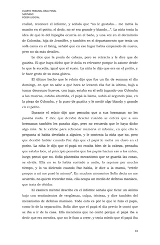 CUARTO TRIBUNAL ORAL PENAL
SANTIAGO
PODER JUDICIAL
83
realizó, reconoce el informe, y señala que “no le gustaba… me metía la
manito en el potito, el dedo, no sé era grande y blando…”. La niña tenía la
idea de que lo del hipoglós ocurría en el baño, y una vez en el dormitorio
de Colomba, hija de Jenniffer, y también en el departamento que tenía un
sofá cama en el living, señaló que en ese lugar había empezado de nuevo,
pero no da más detalles.
Le dice que la ponía de cabeza, pero se retracta y le dice que de
guatita. El que haya dicho que le dolía es relevante porque lo asume desde
lo que le sucedía, igual que el susto. La niña le dijo que era en el potito, y
le hace gesto de su zona glútea.
El último hecho que le relata dijo que fue un fin de semana el día
domingo, en que no sabe a qué hora se levantó ella fue la última, bajó a
tomar desayuno huevos, con jugo, estaba en el sofá jugando con Colomba
a las muecas, estaba aburrida, el papá la llama, subió al segundo piso, en
la pieza de Colomba, y la puso de guatita y le metió algo blando y grande
en el potito.
Durante el relato dijo que pensaba que a sus hermanas no les
pasaba nada. Y dice que decidió develar cuando se entera que a sus
hermanas también les pasaba algo, pero no recuerda que le haya dicho
algo más. Se le exhibe para refrescar memoria el informe, en que ella le
pregunta si había develado a alguien, y le contesta la niña que no, pero
que decidió hablar cuando Paz dijo que el papá le metía un clavo en el
potito. La niña le dijo que el papá no estaba bien de la cabeza, pensaba
que estaba loco, al principio pensaba que los papás hacían eso a los niños,
luego pensó que no. Sofía planteaba mecanismo que se guarda las cosas,
se olvida. Ella no se lo había contado a nadie, lo reprime por mucho
tiempo, y lo va diciendo cuando Paz habla, le dice a la mamá, “créele
porque a mí me pasó lo mismo”. En muchos momentos Sofía decía no me
acuerdo, no quiero recordar más, ella ocupa un medio de defensa maníaco,
que trata de olvidar.
El examen mental descrito en el informe señala que tiene un ánimo
bajo con sentimientos de vergüenza, culpa, tristeza, y dice también del
mecanismo de defensa maniaco. Todo esto es por lo que le hizo el papá,
como lo de la separación. Sofía dice que el papá el día previo le contó que
se iba a ir de la casa. Ella menciona que no contó porque el papá iba a
decir que era mentira, que no le iban a creer, y tenía miedo que el papá iba
 