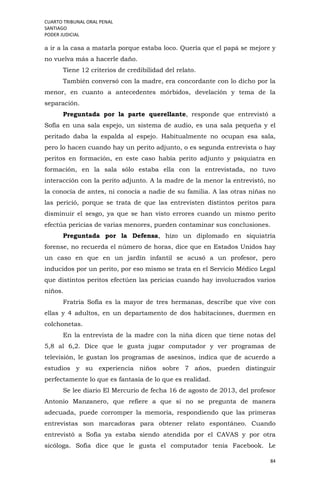 CUARTO TRIBUNAL ORAL PENAL
SANTIAGO
PODER JUDICIAL
84
a ir a la casa a matarla porque estaba loco. Quería que el papá se mejore y
no vuelva más a hacerle daño.
Tiene 12 criterios de credibilidad del relato.
También conversó con la madre, era concordante con lo dicho por la
menor, en cuanto a antecedentes mórbidos, develación y tema de la
separación.
Preguntada por la parte querellante, responde que entrevistó a
Sofía en una sala espejo, un sistema de audio, es una sala pequeña y el
peritado daba la espalda al espejo. Habitualmente no ocupan esa sala,
pero lo hacen cuando hay un perito adjunto, o es segunda entrevista o hay
peritos en formación, en este caso había perito adjunto y psiquiatra en
formación, en la sala sólo estaba ella con la entrevistada, no tuvo
interacción con la perito adjunto. A la madre de la menor la entrevistó, no
la conocía de antes, ni conocía a nadie de su familia. A las otras niñas no
las perició, porque se trata de que las entrevisten distintos peritos para
disminuir el sesgo, ya que se han visto errores cuando un mismo perito
efectúa pericias de varias menores, pueden contaminar sus conclusiones.
Preguntada por la Defensa, hizo un diplomado en siquiatría
forense, no recuerda el número de horas, dice que en Estados Unidos hay
un caso en que en un jardín infantil se acusó a un profesor, pero
inducidos por un perito, por eso mismo se trata en el Servicio Médico Legal
que distintos peritos efectúen las pericias cuando hay involucrados varios
niños.
Fratría Sofía es la mayor de tres hermanas, describe que vive con
ellas y 4 adultos, en un departamento de dos habitaciones, duermen en
colchonetas.
En la entrevista de la madre con la niña dicen que tiene notas del
5,8 al 6,2. Dice que le gusta jugar computador y ver programas de
televisión, le gustan los programas de asesinos, indica que de acuerdo a
estudios y su experiencia niños sobre 7 años, pueden distinguir
perfectamente lo que es fantasía de lo que es realidad.
Se lee diario El Mercurio de fecha 16 de agosto de 2013, del profesor
Antonio Manzanero, que refiere a que si no se pregunta de manera
adecuada, puede corromper la memoria, respondiendo que las primeras
entrevistas son marcadoras para obtener relato espontáneo. Cuando
entrevistó a Sofía ya estaba siendo atendida por el CAVAS y por otra
sicóloga. Sofía dice que le gusta el computador tenía Facebook. Le
 