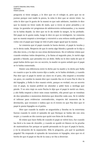 CUARTO TRIBUNAL ORAL PENAL
SANTIAGO
PODER JUDICIAL
85
pregunta si tiene amigas, y le dice que en el colegio sí, pero que no se
juntan porque casi nadie la pesca, la niña le dice que se siente triste. La
niña le dice que le gusta de la mamá es que sale adelante, también le dice
que la mamá no tiene nada de malo, que a veces se pone pesadita y se
enoja. Le gustaba ver programas de adolescentes embarazadas, y su mamá
no la había dejado. Le dice que no le da miedo la sangre, la ha probado.
Del papá no le gusta nada, luego le dice en que es inteligente. Le comenta
que su mamá empezó a investigar y encontró a una señora medio gordita y
rubia con el papá que luego se tiñó el pelo negro igual que la mamá.
Le comenta que el papá cuando la hacía dormir, el papá la tocaba y
no le decía nada. Respecto de que le metía algo blando y grande se lo dijo a
ella dos veces, y lo dijo en sus otras declaraciones. En el informe relata que
cuando estaban todos despiertos, y la llama al segundo piso, le metió algo
grande y blando, que pensaba era un dedo. Sofía no le dice nada de que el
papá había dicho que era un secreto, la madre es quien señaló que el papá
se lo había comentado.
Existe una diferencia entre lo dicho por la madre y lo dicho por Sofía
en cuanto a que la niña nunca dijo a nadie, se le había olvidado, y cuando
Paz dice que el papá le metió un clavo en el poto, ella empezó a recordar
un poco, en cambio la mamá dice que cuando iba en el auto Paz le dice lo
del hipoglós, y Sofía le dice mamá créele, porque es verdad, era un secreto
con el papá, la mamá prefirió no ahondar y pidió hora a sicóloga que
pierde. Y en otro viaje en auto Pacita le dijo que el papá le metió un clavo,
y ahí Sofía empezó a decir más cosas también, ella pensó que se trataban
de dos episodios o momentos distintos que describe cada una. Se le exhibe
el informe para evidenciar contradicción, respecto del momento de la
develación, que reconoce e indica que es el evento en que Paz dice que el
papá le ponía hipoglós en el potito.
Dice que cuando la madre se angustiaba y lloraba en la entrevista
fueron cuando le contó el episodio de que Enrique se había ido con otra
mujer, y cuando se dio cuenta que quitó sus fotos de la oficina.
El relato que hace Sofía de cuando el papá se volvió loco, fue cuando
las llevó a la casa de Jennifer, y cuando se quedó en blanco en la prueba
de matemáticas fue porque se quedó pensando en lo que el papá le hacía,
y en la situación de la separación. Ella le pregunta, ¿en qué te quedaste
pegada? No responde el episodio de tocaciones ni hipoglós, sino que en el
hecho de que el papá se iba de la casa y se iba a divorciar.
 