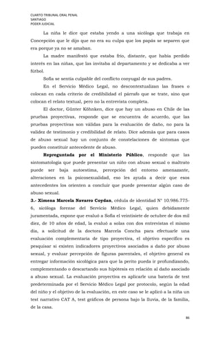 CUARTO TRIBUNAL ORAL PENAL
SANTIAGO
PODER JUDICIAL
86
La niña le dice que estaba yendo a una sicóloga que trabaja en
Concepción que le dijo que no era su culpa que los papás se separen que
era porque ya no se amaban.
La madre manifestó que estaba frío, distante, que había perdido
interés en las niñas, que las invitaba al departamento y se dedicaba a ver
fútbol.
Sofía se sentía culpable del conflicto conyugal de sus padres.
En el Servicio Médico Legal, no descontextualizan las frases o
colocan en cada criterio de credibilidad el párrafo que se trate, sino que
colocan el relato textual, pero no la entrevista completa.
El doctor, Günter Köhnken, dice que hay un abuso en Chile de las
pruebas proyectivas, responde que se encuentra de acuerdo, que las
pruebas proyectivas son válidas para la evaluación de daño, no para la
validez de testimonio y credibilidad de relato. Dice además que para casos
de abuso sexual hay un conjunto de constelaciones de síntomas que
pueden constituir antecedente de abuso.
Repreguntada por el Ministerio Público, responde que las
sintomatología que puede presentar un niño con abuso sexual o maltrato
puede ser baja autoestima, percepción del entorno amenazante,
alteraciones en la psicosexualidad, eso les ayuda a decir que esos
antecedentes los orienten a concluir que puede presentar algún caso de
abuso sexual.
3.- Ximena Marcela Navarro Coydan, cédula de identidad N° 10.986.775-
6, sicóloga forense del Servicio Médico Legal, quien debidamente
juramentada, expone que evaluó a Sofía el veintisiete de octubre de dos mil
diez, de 10 años de edad, la evaluó a solas con dos entrevistas el mismo
día, a solicitud de la doctora Marcela Concha para efectuarle una
evaluación complementaria de tipo proyectiva, el objetivo específico es
pesquisar si existen indicadores proyectivos asociados a daño por abuso
sexual, y evaluar percepción de figuras parentales, el objetivo general es
entregar información sicológica para que la perito pueda ir profundizando,
complementando o descartando sus hipótesis en relación al daño asociado
a abuso sexual. La evaluación proyectiva es aplicarle una batería de test
predeterminada por el Servicio Médico Legal por protocolo, según la edad
del niño y el objetivo de la evaluación, en este caso se le aplicó a la niña un
test narrativo CAT A, test gráficos de persona bajo la lluvia, de la familia,
de la casa.
 