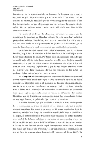 CUARTO TRIBUNAL ORAL PENAL
SANTIAGO
PODER JUDICIAL
9
las niñas y con los informes del doctor Roncone. Se demostró que la madre
no puso ningún impedimento a que el padre viera a las niñas, con el
acuerdo de visitas, lo declarado por la propia abogado del acusado, y por
los innumerables correos electrónicos en ese sentido. La madre siente
culpa por no haberse dado cuenta antes, del daño que han estado
sufriendo sus hijas.
No existe el síndrome de alienación parental reconocido por la
asociación de sicólogos de Estados Unidos. En este caso hay violación
porque hay lesiones, hay daños, ocurrieron en los años dos mil nueve y
dos mil diez, tanto en el departamento del padre de calle Catedral, y en
casa de Capuchinos, la madre desconocía que existía el departamento.
La señora Saxton, señaló que había conversado con la hermana
Daniela, y que ésta le dijo que le había señalado a la madre que podía
haber una situación de abuso. Por todos estos antecedentes entiende que
se probó más allá de toda duda razonable que Enrique Orellana agredió
sexualmente a sus tres hijas durante los años dos mil nueve y dos mil
diez, en calle Catedral y Capuchinos, y que no hay ningún elemento capaz
de generar una duda razonable de que las lesiones de las niñas no
pudieren haber sido provocadas por el acusado.
En la réplica, el Ministerio público señaló que la defensa dijo que el
doctor Roncone no había dicho que el tono del esfínter anal no se podía
apreciar en fotografías pero sí al momento de hacerse el examen clínico,
por tanto no puede ser remplazado un examen clínico con fotos, como lo
hizo el perito de la Defensa; el Sr. Ronconeha trabajado toda su vida en el
área ginecológica, revisando zona perianal, a diferencia del doctor
González, que no trabaja con colposcopio, nunca ha profundizado temas
de sexología forense, ni publicado algo respecto de ese tema.
El doctor Roncone dijo que realizado el examen, si tiene dudas puede
hacer más exámenes, lo que no ocurrió en este caso; además que el doctor
dijo que trabajaba dos tardes y un turno de 24 horas rotativo los fines de
semana; Yamile Caba luego de la declaración de Sofía ante la carabinero
de Tapia, se entera de que se trataba de una violación, no antes; las fotos
que exhibió la defensa, referidos a un atlas, no corresponde; el que no
haya habido sangre, puede haberse debido al uso de algún lubricante;
Catalina no dice que los hechos hayan ocurrido dos horas antes, además
las niñas han tenido una evolución por el transcurso del tiempo, pero el
núcleo duro de la denuncia se ha mantenido siempre; el doctor Wolff y la
 