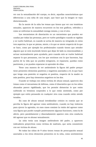 CUARTO TRIBUNAL ORAL PENAL
SANTIAGO
PODER JUDICIAL
90
ver con la sexualización del cuerpo, es decir, aquellas características que
diferencian a una niña de una mujer, que hace que la imagen se vaya
distorsionando.
En la mente de la niña los temas que tienen que ver con temáticas
sexuales, aparecen de manera recurrente en los test gráficos, referidos a
como se enfrentan la sexualidad consigo mismo, y con el otro.
Los mecanismos de disociación es un mecanismo que pueden ser
usadas por todas las personas, pero se vuelve patológico cuando se rigidiza
y se vuelve habitual, es cuando se actúa de manera no integrada en estos
tres aspectos, lo que se piensa, siente, o lo que se siente respecto de lo que
se hace, como por ejemplo los profesionales cuando tienen que atender
alguien que se está muriendo tienen que dejar de lado su emocionalidad, y
actuar racionalmente para ayudarlo, pero cuando esto se vuelve habitual
separar lo que pensamos, con los que sentimos con lo que hacemos, hay
partes de la vida que no pueden integrarse, ni repararse, quedan como
paréntesis, y no pueden repararse ni aprender de ellas.
Tiene una manera de ver ambivalente la figura del padre porque
tiene presentes elementos positivos y negativos asociados a él, lo que hace
que tenga una posición ni negativa ni positiva, respecto de la madre es
más positiva, pero hay elementos negativos en los dos.
Cuando se trabaja con niños víctima de abuso sexual, aparecen dos
temas como el mecanismo de defensa, como el disociativo que en los niños
abusados parece rigidilizado, que les permite distanciar lo que están
sufriendo en términos corporales a lo que están sintiendo, como por
ejemplo que estén pensando en cualquier otra cosa cuando están siendo
tocados.
En caso de abuso sexual intrafamiliar crónico es común que se
perciba la figura del agresor como ambivalente, cuando no hay violencia
para ejercer la agresión, en esos casos coexiste la visión del agresor como
una figura que puede cumplir positivamente algunas funciones, como la de
afecto, pero paralelamente y disociadamente aparece esta otra conducta
del agresor que es abusar sexualmente.
La niña tenía una imagen ambivalente del padre, y aparecen
indicadores proyectivos como víctima de maltrato, que sería consistente
con ser víctima de abuso.
No todas las niñas de 9 años tienen temas de preocupación sexual
asociados a los otros elementos presentes en la niña, como sentimientos
 