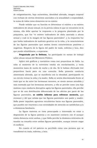 CUARTO TRIBUNAL ORAL PENAL
SANTIAGO
PODER JUDICIAL
91
de estigmatización, baja autoestima, identidad alterada, imagen corporal
con rechazo de ciertos elementos asociados a la sexualidad o corporalidad,
la suma de todos estos elementos no es común.
Puede señalar que su función es determinar si existen o no existen
indicadores de abuso sexual, en la pericia coloca lo que se encuentra en la
misma, ella debe aportar la respuesta a la pregunta planteada por la
psiquiatra, que fue “si existen indicadores de daño asociado a abuso
sexual y cuál es la imagen de las figuras parentales”, y la respuesta fue
que había indicadores de maltrato genérico en la niña, y la características
de las figuras parentales que ambos tienen características positivas y
negativas. Respecto de la figura del padre de mala, enferma y loca, dice
que puede rehabilitarse, o superarse.
Preguntada por la Defensa, ha participado en mesas de trabajo
sobre abuso sexual del Ministerio Público.
Aplicó test gráficos y narrativos como test proyectivos de Sofía. La
niña al momento de la entrevista estaba sin escolarización, y tenía
momentos laxos de sueño de noche y de día. Se le habían efectuado test
proyectivos hacía poco en una consulta. Sofía presenta conducta
alimentaria alterada, que se manifiesta con la obesidad, participando en
un círculo vicioso la niña y la madre. Sofía se sentía discriminada frente al
trato que se da entre las hermanas menores, se siente menos atendida y
más normada que las hermanas menores, y ella se percibe como una hija
mañosa cuya conducta disruptiva agota las figuras parentales, ella percibe
que se da una distribución diferenciada de los afectos por parte de las
figuras parentales, se exhibe informe para refrescar memoria, que
reconoce y del que señala que las figuras parentales son padre y madre.
Sofía posee impulsos agresivos encubiertos hacia sus figuras parentales,
que pueden ser reactivos a sus necesidades de atención no satisfechas y/o
a dinámicas familiares.
La figura materna es vista preocupada o interesada en estar a
disposición de la figura paterna y en mantener contacto con él aunque
exista distancia entre ambos, y que Sofía percibe la dinámica reiterativa de
tensión no resuelta entre ambas figuras parentales, aunque intente negar
el conflicto.
En cuanto al rol paterno es percibido como una persona que se
transformó en mala, enferma, y loca.
 