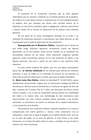CUARTO TRIBUNAL ORAL PENAL
SANTIAGO
PODER JUDICIAL
92
Al momento de la evaluación concluye que la niña algunos
indicadores que se asocian a maltrato en el sentido genérico de la palabra,
sin indicar si es por abuso sexual, y responde que no está señalado porque
lo implica, dice que maltrato por abuso está incluido dentro de la
hipótesis, es una de las variables, igual a negligencia, maltrato activo físico
y abuso sexual. No se incluye la separación de los padres como maltrato
genérico.
No era parte de su tarea investigativa ahondar en si hubo o no
síndrome de alineación parental, o inoculación, que debía efectuar en ello
la psiquiatra que le pidió la aplicación de test proyectivo.
Repreguntada por el Ministerio Público, responde que el hecho de
que Sofía tenga impulsos agresivos encubiertos contra las figuras
parentales, no es tan extraño, suele ocurrir cuando no se satisfacen las
necesidades básicas de los niños, estas emociones negativas pueden
aparecer, están encubiertas porque no es una intención de dañar a las
figuras paternas, sino que a partir de esa rabia es que aparecen tales
impulsos.
La niña sentía respecto del padre, que era una figura amenazante
hacia ella, se efectúa exhibición de su informe para efectos de refrescar
memoria, lo que se refleja en el contenido de muerte en las láminas, la
niña tenía la idea de rabia hacia el padre, pero que se podía rehabilitar.
4.- María Luisa Díaz Robles, cédula de identidad N° 10.667.048-k, quien
debidamente juramentada, expone que es funcionaria sicóloga del OS9 de
Carabineros, efectuó toma de declaración el veintiuno de agosto de dos mil
diez, respecto de la menor Paz de 4 años, por denuncia de abuso sexual
contra el padre, y en el mes de septiembre efectuó pericia de credibilidad
del relato a la misma niña, con metodología de dos entrevistas semi
estructuradas con ésta, evaluar posibles daños asociados a los hechos
asociados, se entrevistó a la madre, se instruyó de la carpeta informativa,
y test proyectivo de la familia.
Paz presentó una conducta evitativa, bastante timidez en el contacto
interpersonal, dio relato genérico y escaso, evita contactarse con la
evaluadora, contó que el papá le pegaba en el edificio donde vivía, una vez
en la casa del papá, en la zona de glúteos, lo hizo frente a las otras
hermanas, en la pieza del padre sobre la cama, y también vio que lo hizo lo
mismo a las otras hermanas.
 