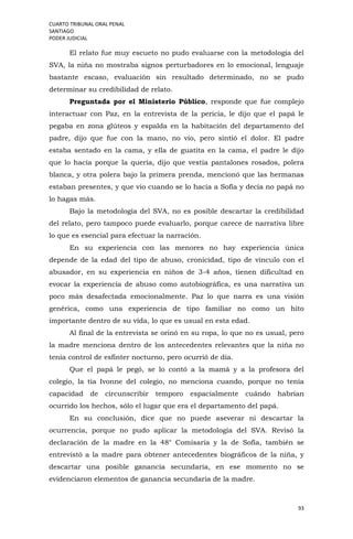 CUARTO TRIBUNAL ORAL PENAL
SANTIAGO
PODER JUDICIAL
93
El relato fue muy escueto no pudo evaluarse con la metodología del
SVA, la niña no mostraba signos perturbadores en lo emocional, lenguaje
bastante escaso, evaluación sin resultado determinado, no se pudo
determinar su credibilidad de relato.
Preguntada por el Ministerio Público, responde que fue complejo
interactuar con Paz, en la entrevista de la pericia, le dijo que el papá le
pegaba en zona glúteos y espalda en la habitación del departamento del
padre, dijo que fue con la mano, no vio, pero sintió el dolor. El padre
estaba sentado en la cama, y ella de guatita en la cama, el padre le dijo
que lo hacía porque la quería, dijo que vestía pantalones rosados, polera
blanca, y otra polera bajo la primera prenda, mencionó que las hermanas
estaban presentes, y que vio cuando se lo hacía a Sofía y decía no papá no
lo hagas más.
Bajo la metodología del SVA, no es posible descartar la credibilidad
del relato, pero tampoco puede evaluarlo, porque carece de narrativa libre
lo que es esencial para efectuar la narración.
En su experiencia con las menores no hay experiencia única
depende de la edad del tipo de abuso, cronicidad, tipo de vínculo con el
abusador, en su experiencia en niños de 3-4 años, tienen dificultad en
evocar la experiencia de abuso como autobiográfica, es una narrativa un
poco más desafectada emocionalmente. Paz lo que narra es una visión
genérica, como una experiencia de tipo familiar no como un hito
importante dentro de su vida, lo que es usual en esta edad.
Al final de la entrevista se orinó en su ropa, lo que no es usual, pero
la madre menciona dentro de los antecedentes relevantes que la niña no
tenía control de esfínter nocturno, pero ocurrió de día.
Que el papá le pegó, se lo contó a la mamá y a la profesora del
colegio, la tía Ivonne del colegio, no menciona cuando, porque no tenía
capacidad de circunscribir temporo espacialmente cuándo habrían
ocurrido los hechos, sólo el lugar que era el departamento del papá.
En su conclusión, dice que no puede aseverar ni descartar la
ocurrencia, porque no pudo aplicar la metodología del SVA. Revisó la
declaración de la madre en la 48° Comisaría y la de Sofía, también se
entrevistó a la madre para obtener antecedentes biográficos de la niña, y
descartar una posible ganancia secundaria, en ese momento no se
evidenciaron elementos de ganancia secundaria de la madre.
 