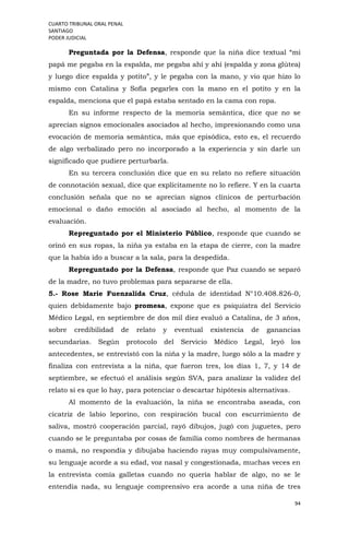 CUARTO TRIBUNAL ORAL PENAL
SANTIAGO
PODER JUDICIAL
94
Preguntada por la Defensa, responde que la niña dice textual “mi
papá me pegaba en la espalda, me pegaba ahí y ahí (espalda y zona glútea)
y luego dice espalda y potito”, y le pegaba con la mano, y vio que hizo lo
mismo con Catalina y Sofía pegarles con la mano en el potito y en la
espalda, menciona que el papá estaba sentado en la cama con ropa.
En su informe respecto de la memoria semántica, dice que no se
aprecian signos emocionales asociados al hecho, impresionando como una
evocación de memoria semántica, más que episódica, esto es, el recuerdo
de algo verbalizado pero no incorporado a la experiencia y sin darle un
significado que pudiere perturbarla.
En su tercera conclusión dice que en su relato no refiere situación
de connotación sexual, dice que explícitamente no lo refiere. Y en la cuarta
conclusión señala que no se aprecian signos clínicos de perturbación
emocional o daño emoción al asociado al hecho, al momento de la
evaluación.
Repreguntado por el Ministerio Público, responde que cuando se
orinó en sus ropas, la niña ya estaba en la etapa de cierre, con la madre
que la había ido a buscar a la sala, para la despedida.
Repreguntado por la Defensa, responde que Paz cuando se separó
de la madre, no tuvo problemas para separarse de ella.
5.- Rose Marie Fuenzalida Cruz, cédula de identidad N°10.408.826-0,
quien debidamente bajo promesa, expone que es psiquiatra del Servicio
Médico Legal, en septiembre de dos mil diez evaluó a Catalina, de 3 años,
sobre credibilidad de relato y eventual existencia de ganancias
secundarias. Según protocolo del Servicio Médico Legal, leyó los
antecedentes, se entrevistó con la niña y la madre, luego sólo a la madre y
finaliza con entrevista a la niña, que fueron tres, los días 1, 7, y 14 de
septiembre, se efectuó el análisis según SVA, para analizar la validez del
relato si es que lo hay, para potenciar o descartar hipótesis alternativas.
Al momento de la evaluación, la niña se encontraba aseada, con
cicatriz de labio leporino, con respiración bucal con escurrimiento de
saliva, mostró cooperación parcial, rayó dibujos, jugó con juguetes, pero
cuando se le preguntaba por cosas de familia como nombres de hermanas
o mamá, no respondía y dibujaba haciendo rayas muy compulsivamente,
su lenguaje acorde a su edad, voz nasal y congestionada, muchas veces en
la entrevista comía galletas cuando no quería hablar de algo, no se le
entendía nada, su lenguaje comprensivo era acorde a una niña de tres
 