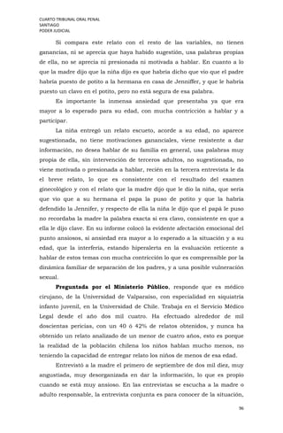 CUARTO TRIBUNAL ORAL PENAL
SANTIAGO
PODER JUDICIAL
96
Si compara este relato con el resto de las variables, no tienen
ganancias, ni se aprecia que haya habido sugestión, usa palabras propias
de ella, no se aprecia ni presionada ni motivada a hablar. En cuanto a lo
que la madre dijo que la niña dijo es que habría dicho que vio que el padre
habría puesto de potito a la hermana en casa de Jenniffer, y que le habría
puesto un clavo en el potito, pero no está segura de esa palabra.
Es importante la inmensa ansiedad que presentaba ya que era
mayor a lo esperado para su edad, con mucha contricción a hablar y a
participar.
La niña entregó un relato escueto, acorde a su edad, no aparece
sugestionada, no tiene motivaciones gananciales, viene resistente a dar
información, no desea hablar de su familia en general, usa palabras muy
propia de ella, sin intervención de terceros adultos, no sugestionada, no
viene motivada o presionada a hablar, recién en la tercera entrevista le da
el breve relato, lo que es consistente con el resultado del examen
ginecológico y con el relato que la madre dijo que le dio la niña, que sería
que vio que a su hermana el papa la puso de potito y que la habría
defendido la Jennifer, y respecto de ella la niña le dijo que el papá le puso
no recordaba la madre la palabra exacta si era clavo, consistente en que a
ella le dijo clave. En su informe colocó la evidente afectación emocional del
punto ansiosos, si ansiedad era mayor a lo esperado a la situación y a su
edad, que la interfería, estando hiperalerta en la evaluación reticente a
hablar de estos temas con mucha contricción lo que es comprensible por la
dinámica familiar de separación de los padres, y a una posible vulneración
sexual.
Preguntada por el Ministerio Público, responde que es médico
cirujano, de la Universidad de Valparaíso, con especialidad en siquiatría
infanto juvenil, en la Universidad de Chile. Trabaja en el Servicio Médico
Legal desde el año dos mil cuatro. Ha efectuado alrededor de mil
doscientas pericias, con un 40 ó 42% de relatos obtenidos, y nunca ha
obtenido un relato analizado de un menor de cuatro años, esto es porque
la realidad de la población chilena los niños hablan mucho menos, no
teniendo la capacidad de entregar relato los niños de menos de esa edad.
Entrevistó a la madre el primero de septiembre de dos mil diez, muy
angustiada, muy desorganizada en dar la información, lo que es propio
cuando se está muy ansioso. En las entrevistas se escucha a la madre o
adulto responsable, la entrevista conjunta es para conocer de la situación,
 