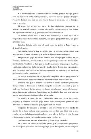 CUARTO TRIBUNAL ORAL PENAL
SANTIAGO
PODER JUDICIAL
98
A la madre le llama la atención lo del secreto, porque es algo que se
está ocultando al resto de las personas, entonces esto de ponerle hipoglos
y que le dolía, y que era un secreto, le llama la atención, no el hipoglos
sino el secreto.
El tema del secreto es parte de las dinámicas propias de la
interacción sexual abusiva, es una imposición tácita o directa que hacen
los agresores a los niños, y que hacen crónica la situación.
La madre aclara que al ver a Paz llorando y a Sofía que no le
responde porque tiene mala memoria, no quiso preguntar más, no quiso
interferir más.
Catalina habría visto que el papá puso de potito a Paz, y que la
defendió Jennifer.
Cuando la madre le dice lo del hipoglos, le pregunta si no habrá sido
muy brusco el papá, diciendo que Sofía le dijo que era un secreto.
Respecto del papá el último tiempo sólo le dijo que cambió de ser
cercano, pendiente, preocupado, a menos preocupado que no las llamaba
por teléfono. También le dijo que la madre denunció al papá por maltrato
sicológico en favor de Sofía porque él y la abuela le decían que su mamá es
una cochina y que por eso se habrían separado los padres, y no sabía en
qué estado estaba esa denuncia.
La madre le dijo que la sicóloga del colegio le habría preguntado si
había denunciado por abuso sexual, respondiéndole enojada que no.
También dijo que el padre de las niñas le habría contado que mucho
tiempo atrás la hermana le habría obligado a hacerle sexo oral, y que el
padre de él, abuelo de las niñas, era burdo para hablar y poco afectuoso, y
hacia bromas de violación. Respecto de su familia le dice que una sobrina
habría sido abusada hacía muchos años atrás.
La madre a pesar de estar refiriendo toda esta situación estaba
perpleja, y hablaba bien del papá como muy preocupado, presente, que
llevaba a las niñas al médico, que jugaba con las niñas.
Respecto de Catalina la madre le dijo que tenía mucho miedo del
hoyito de la tina, estaba muy ansiosa, pero de las tres hijas era la que
estaba mejor, habría controlado esfínter, muy alerta de Paz, si ésta lloraba,
ella también, estaba con mucho miedo, pero era fuerte.
Quería que se les crea a las niñas, y reparación para ella.
En cuanto las visitas le dice que pensó que Enrique iba a preparar a
las niñas para presentar su nueva pareja, y fue de sopetón, de un día para
 