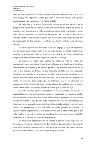 CUARTO TRIBUNAL ORAL PENAL
SANTIAGO
PODER JUDICIAL
99
otro las llevó para allá. La madre dijo que Sofía se dio cuenta de que no era
una amiga, sino algo más. Contó que para el día de la mamá, Sofía quería
comunicarse con su madre, y no había podido.
En relación a Catalina presentaba ciertos mutismos cuando se le
preguntaba cosas de su familia, como con quien vives, como se llama tu
mamá, o sus hermanas, la niña quedaba en silencio, la explicación es que
hay mucha angustia en temáticas familiares por la contricción de su
mundo afectivo, esta ansiedad junto con lo anterior, era comprensible por
la separación de los padres, y también por haber sufrido una agresión
sexual.
La niña ingresó con dificultad a la sala espejo, lo que es esperable
por su edad, pero cuando salió y no vio a la mamá, se colocó mucho más
ansiosa, y angustiada. En la primera entrevista se le hacen preguntas
sugestivas, respondiendo sin sugestión, incluso la corrige.
Le pasó a la niña una silueta de niña, es solo la orilla, no
sexualizado, para que dijese donde le gustaba ser acariciada, pero Catalina
no entendió la premisa, y se puso a pintarla, se buscaba que hable de lo
que le ha pasado. La forma en que Catalina narraba no era constante
temáticas de familia no respondía, sí sobre otros temas, muchas veces
estaba callada, quien más hablaba era ella, en el informe sus preguntas
están en cursiva, sino respondía se colocaba así, o se colocaba su
respuesta. Quien transcribe esto es ella misma. La palabra clave y ponió,
no se había usado en ningún momento hasta que la niña las dijo.
La niña no dijo relato susceptible de ser analizado, en cuanto a
credibilidad, pero su testimonio sí puede ser analizado en cuanto a validez
del testimonio, pese a lo escueto del relato, la niña presentó un testimonio
válido en cuanto a que habría sido vivencial, nace de su experiencia, no
inducido, no se apreció a que estuviese influenciada, estaba reticente para
hablar, su develación no fue inducida, no había presión de terceros, ni
aparece como sugestionable, y la consistencia con el otro relato que le dio
a la madre, y con el resultado de sexología forense, eran todas variables
asociadas a la validez del testimonio presente.
La develación espontánea es en cuanto a que vio lo que le pasó a las
hermanas, lo dijo sin presiones; no hay motivos gananciales, y la niña de
tres años no tiene alcances de lo que es una mentira, por tanto no hay
ganancias secundarias, sólo dice del papá que es lindo.
 